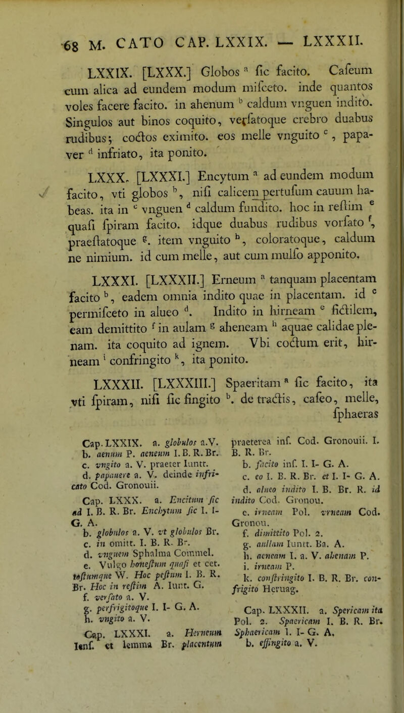 LXXIX. [LXXX.] Globos ^ fic facito. Cafeum ciun aiica ad eundem modum mifccto. inde quantos voies facere facito. in ahenum caldum vnguen indito. Sin^ulos aut binos coquito, veffatoque crebro duabus rudlbus; coc%s eximito. eos melie vnguito S papa- ver infriato, ita ponito. LXXX- [LXXXI.] Encytum ad eundem modum n/ facito, vti giobos ^, nifi caiicem pertufum cauum ha- beas. ita in vnguen ^ caldum fundito. hoc in refiim ® quafi fpiram facito. idque duabus rudibus vorfato \ praefiatoque item vnguito ^, coloratoque, caldum ne nimium. id cum melle, aut cum muifo apponito. LXXXI. [LXXXII.] Erneum ^ tanquam placentam facito^, eadem omnia indito quae in placentam. id permifceto in alueo '^. Indito in hirneam fidilem, eam demittito ^ in aulam ^ aheneam aquae calidae ple- nam. ita coquito ad ignem. Vbi codum erit, hir- neam ' confringito ^, ita ponito. LXXXIL [LXXXIII.] Spaeritam fic facito, ita vti fpiram, nifi fic fingito ^ detradis, cafeo, melle, fphaeras Cap.LXXIX. a. glohHlo! a.W. praetevea inf. Cod. Gronouii. I. b. aeunm P. aeneum I.B. R.Br. B. R. Br. c. v7Jgito a. V. praeter luntr. b. fiKito inf. I. I- G. A. d. papauere a. V. deinde ivfri' eo I. B. R. Br. rt I. I- G. A. cato Cod. Gronouii. ^ -^^^^^ I g -j Cap. LXXX. a. EiJcitnvt fic indito (Jod. Gronou. ni I. B. R. Br. Enchytiim fic I. I- c. inieam Pol. vmeain Cod. G. A. Gronou. b. globnlos a. V. vt gloLiilos Br. f. dimittito Pol. 2. c. »7» omitt. I. B. R- Br. g. anllam luntt. Ba. A. d. vngnem Sphnlraa Commel. ^ aeneam 1. a. V. ahenam P. e. Vult;o honeftiim qiidji et cet. j jVjje^;,, p. Ufiimqne W. Hoc peftnm I. B. R. |^ covftringito l. B. R. Br. cow Br. Hoc in reftim A. lur.t. G. y,.^-^^ Hcruag. f. verfato a. V. g. perfrigitoque l. l- G. A. ^ap. LXXXII. a. Spericam ita. h. vngito a. V. Pol. 3. spaericam I. B. R. Br. Cap. LXXXI. a. Hirneum Sphaericam 1. I- G. A. l«nf. €t lemma Br. flacentmn b. effingito a. V.