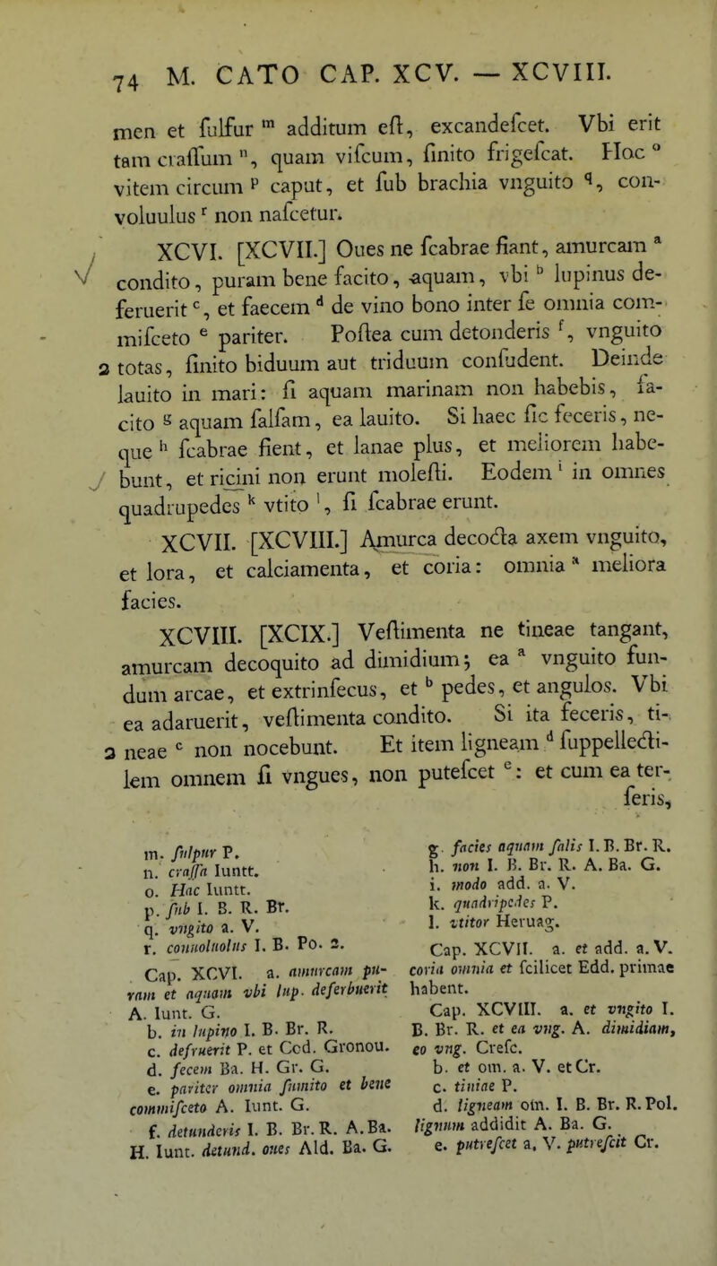 men et flilfur ™ additum eft, excandefcet. Vbi erit tamcvafTum, quam vifcum, fmito frigefcat. Hac vitemcircumP caput, et fub brachia vnguito con- voluulus ^ non nafcetur* / XCVI. [XCVII.] Ouesnefcabraefiant,amurcam* ^ condito, puram bene facito, -aquam, vbi  lupinus de- feruerit S et faecem de vino bono inter fe omnia com.- mifceto ^ pariter. Poflea cum detonderis vnguito atotas, fmito biduum aut triduum confudent. Deinde lauito in mari: fi aquam marinam non habebis, la- cito s aquam falfam, ea lauito. Si haec fic feceris, ne- que'^ fcabrae fient, et lanae plus, et meiiorem habc- J bunt, etridninon erunt molefli. Eodem' in omnes quadrupedes ^ vtito ', fi fcabrae erunt. XCVII. [XCVIII.] Amurca decoda axem vnguito, et lora, et calciamenta, et coria: omnia * mehora facies. XCVIII. [XCIX.] Veftimenta ne tineae tangant, amurcam decoquito ad dimidiumj ea ^ vnguito fun- dum arcae, et extrinfecus, et  pedes, et angulos. Vbi eaadaruerit, veftimenta condito. Si ita feceris, ti- 3 neae *^ non nocebunt. Et item hgneam fuppelledi- lem omnem fi vngues, non putefcet ': et cumeater- feris, m. f^ilpnr P. % /«^, ff' ]• ^'-^' n. cvafa luntt. h. non I. B. Br. R. A. Ba. G. o. Hac luntt. i- »'o<^o a. V. v> fnb I. B. R. Br. k. qundyipc.ics P. q. vvgito a. V. 1- ^^'^o' Heruag. r, conuolnolus I. B. Po. 2. (-^p XCVII. a. et add. a. V. Cap. XCVI. a. ammcam pu- coria omnia et fcilicet Edd. primae ram et aqnam vbi lnp. deferhmit habent. A. lunt. G. Cap. XCVIII. a. et vn^ito I. b. in lupino I. B. Br. R, B. Br. R. ct ea viig. A. dimidiam, c. defruerit P. et Ccd. Gronou. go vng. Crefc. d. fecem Ba. H. Gr. G. b. et om. a. V. etCr. e. pavitiY omnia fnmito et bene q, tiniae P. commifceto A. Iiint. G. d. ligneam om. I. B. Br. R.Pol. f. detundcris I. B. Br. R. A.Ba. //^7»« addidit A. Ba. G. H. lunt. detund. ones Ald. Ba. G. e. putrefcet a. V. putrefctt Cr.