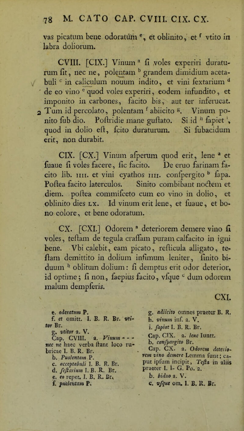 vas picatiim beue odoratum €it obliiiito, ct ^ vtito in labra doiiorum. CVIII. [CIX.] Vinuiii ^ fl voies experiri duratu- rum fit, nec ne, polentam ^ grandem dimidium aceta- buli ^ in caliculum nouum indito, et vini fextarium de eo vino ^ quod voies experiri, eodem infundito, et imponito in carbones, facito bis, aut ter inferueat. Tum id percolato, polentam ^ abiicito Vinum po- nito fub dio. Pofiridie mane guflato. Si id fapiet quod in doiio efl:, fcito duraturum. Si fubacidum erit, non durabit. CIX. [CX.] Vinum afperum quod erit, lene * et fuaue fi voles facere, lic facito. De eruo farinam fa- cito iib. iiii. et vini cyathos ini. conipergito ^ fapa. PoAea facito laterculos. Sinito combibant nodem et diem. poftea commifceto cum eo vino in dolio, et oblinito dies lx. Id vinum erit lene, et fuaue, et bo- no colore, et bene odoratum. CX. [CXI.] Odorem * deteriorem demere vino fi voles, teftam de teguia crafTam puram calfacito in igiii bene. Vbicalebit, eam picato, refticula alligato, te- ftara demittito in dolium infimum leniter, finito bi- duum oblitum dolium: fi demptus erit odor deterior, id optime; fl non, faepius facito, vftpe ^ dum odorem niaium dempferis. CXI. e. ederatum P. g. adiicito omncs praeter B. R. f. et omitt. I. B. R. Br. vti- h. vinum iiif. a. V. . „ i. fapiatl. B. R. Br. p-. vtitor a. V. ^ , _ Cap. CVIII. a. Vinum'-' Cap. CIX. a. luntt. «ec «e haec verba ftant loco ru- ^ confpargito Bi% bricae I B R Br - ^^P* O''*^* deterio- b Puolentam p' dsmere Lemma funt: c.i- c' acceptabnli I.'b. R. Br. P^ ipfum incipit, Tefta in aliis d. feftariHm I. B. R. Br. P' a«er I- »- G. Po. 3. e. eo repet. I. B. R. J2r* b. biduo a. V. f. {Holentam P. c. vfque om, I. B. 11. Br.