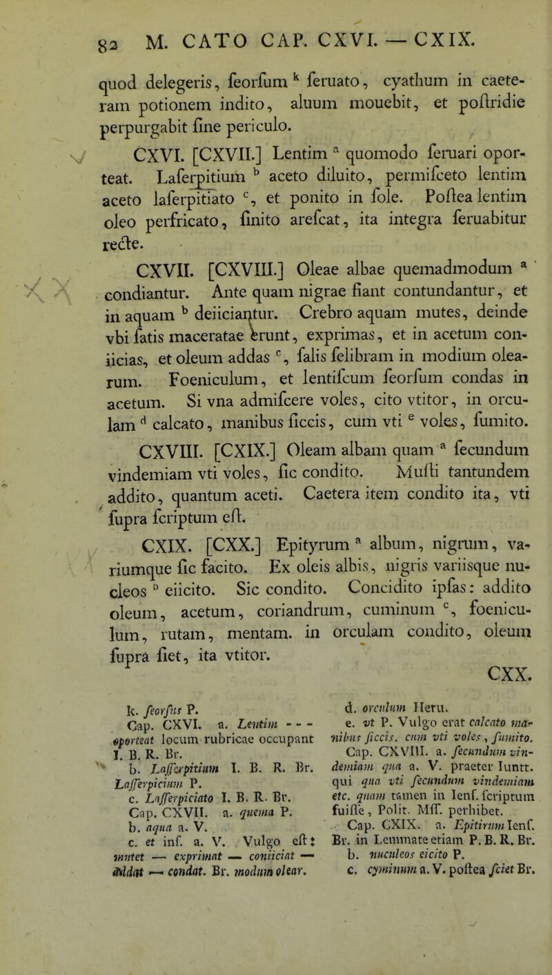 quod delegeris, feoifum ^ feruato, cyathum in caete- ram potionem indito, aluum mouebit, et poftridie perpurgabit line periculo. CXVI. [CXVII.] Lentim ^ quomodo femari opor- teat. Laferpitium ^ aceto diluito, permifceto lentim aceto laferpitlato % et ponito in fole. Poftea lentim oleo peifricato, finito arefcat, ita integra feruabitur recte. CXVII. [CXVIII.] Oleae albae quemadmodum ^ condiantur. Ante quam nigrae fiant contundantur, et in aquam ^ deiiciai)tur. Crebro aquam mutes, deinde vbi fatis maceratae Wunt, exprimas, et in acetum con- iicias, et oleum addas % falis felibram in modium olea- rum. Foeniculum, et lentifcum feorfum condas in acetum. Si vna admifcere voles, citovtitor, in orcu- iam ^ calcato, manibus ficcis, cum vti ® voles, fumito. CXVIII. [CXIX.] Oleam albam quam fecundum vindemiam vti voles, fic condito. Multi tantundem addito, quantum aceti. Caetera item condito ita, vti fupra fcriptum efl. CXIX. [CXX.] Epityrum^ album, nigrum, va- riumque fic facito. Ex oleis albis, nigris variisque nu- cleos  eiicito. Sic condito. Concidito ipfas: addito oleum, acetum, coriandrum, cuminum % foenicu- lum, rutam, mentam. in orculam condito, oleum cxx. d. orailnm Heni. e. vt P. Vulgo erat calcato ma^ nihns ficcis. ciim vti voles , fumito. Cap. CXVIII. a. fecundum vin- demiam qm a. V. praeter luntt. qui qna vti fecundmn vii:demiam etc. qnam tamen iii lenf. fcripruin fuifle , Polit. Mff. perhibet. Cap. CXIX. a. Epffm/wlenf. Br. in Lemmate etiam P.B.R. Br. b. nuculeos eicito P. c. cyimnntn a. V. poltca fciet Br. fupra fiet, ita vtitor. k. feorfns P. Cap. CXVI. a. Lentim - - - «porteat locum rubricae occupant I. B. R. Br. b. Lafe/pitium I. B. R. Br. Lajfeypicinm P. c. Lnjferpiciato I, B. R. Br. Cap. CXVI.I. a. quema P. b. aqna a. V. c. et inf. a. V. Vulgo eft: mittet — exprimat — coniiciat — Sdddt — condat. Br. modnm olear.