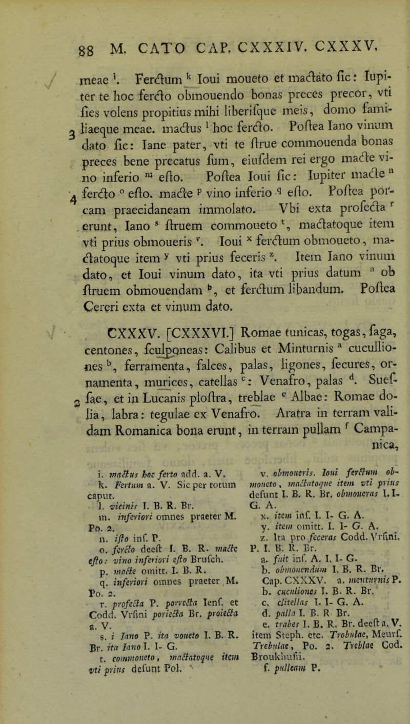 meae Ferduni ^ loui moueto et maclato fic: lupi- ter te hoc ferdo obmoueiido bonas preces precor, vti fies volens propitius mihi liberifque meis, domo fami- liaeque meae. madus ^ hoc ferdo. Poftea lano vinum dato fic: lane pater, vti te flrue commouenda bonas preces bene precatus fum, eiufdem rei ergo made vi- no inferio ™ eflo. Poflea loui fic: lupiter macle  ferdo ° efto. made p vino inferio ^ eflo. Poftea por- cam praecidaneam immolato. Vbi exta profeda erunt, lano * ilruem commoueto*, madatoque item vti prius obmoueris loui ferdum obmoueto, ma- c^atoque item ^ vti prius feceris '\ Item lano vinum dato, et loui vinum dato, ita vti prius datum ob Aruem obmouendam et ferclum libandum. Poflea Cereri exta et vinum dato, CXXXV. [CXXXVI.] Romae tunicas, togas, faga, centones, fculpqneas: Calibus et Minturnis ^ cucuUio- jies^, ferramenta, faices, palas, ligones, fecures, or- namenta, murices, catellas'': Venafro, palas '^. Suef- 3 fae , et in Lucanis ploftra, treblae ^ Albae: Romae do- lia, labra: tegulae ex Venafro. Aratra in terram vali- dam Romanica bona erunt, in terram puUam ^ Campa- nica. i. macius hoc ferto add. a. V. k. Fertnmi.Y. Sicpertotmn caput. ]. vieinh I. B. R. Br. m. inferiori omnes praeter M. Po. 2. n. ifio inf. P. o. fcrcto deeft I. B. R. w/affc ejfo: vino inferiori efto Brufch. p. jtinfie omitt. I. B. R. q, inferiori omnes praeter M. Po. 2. r. pYofecia V. porrcHa lenf. et Codd. Vrfmi poriec^a Br. proie£ia a. V. s. i Jano P. ita voneto I. B. R. Br. ita Inno I. I- G. t. coinmoneto, waSiatofie iievt vti frins defunt Pol.  V. olmoHeris. loni fer^lmi ob- moneto, jnaciototjnc item vti prins dcfiuit I. B. R. Br. obtnoueras I.I- G. A. X. itcm inf. I. I- G. A. y. item omitt. I. I- G. A. z. ItA pro fcceras Codd. Vrfini. P. I. B. R. Br. a. fnit inf. A. I. I- G. b. ohmoiicndnm 1. B. R. Br. Cap. CXXXV. a. mcntnrnis P. b. CKcnliones T. B- R. Br. c. clitellas I. I- G. A. d. palla I. B. R Br. e. trabes I. B. R. Br. deefta, V. item Steph. ctc. Trobulac, Meurf. Trehnlae, Po. 5. T^chlae Cod. Broukhufii. f. pnlleam P.