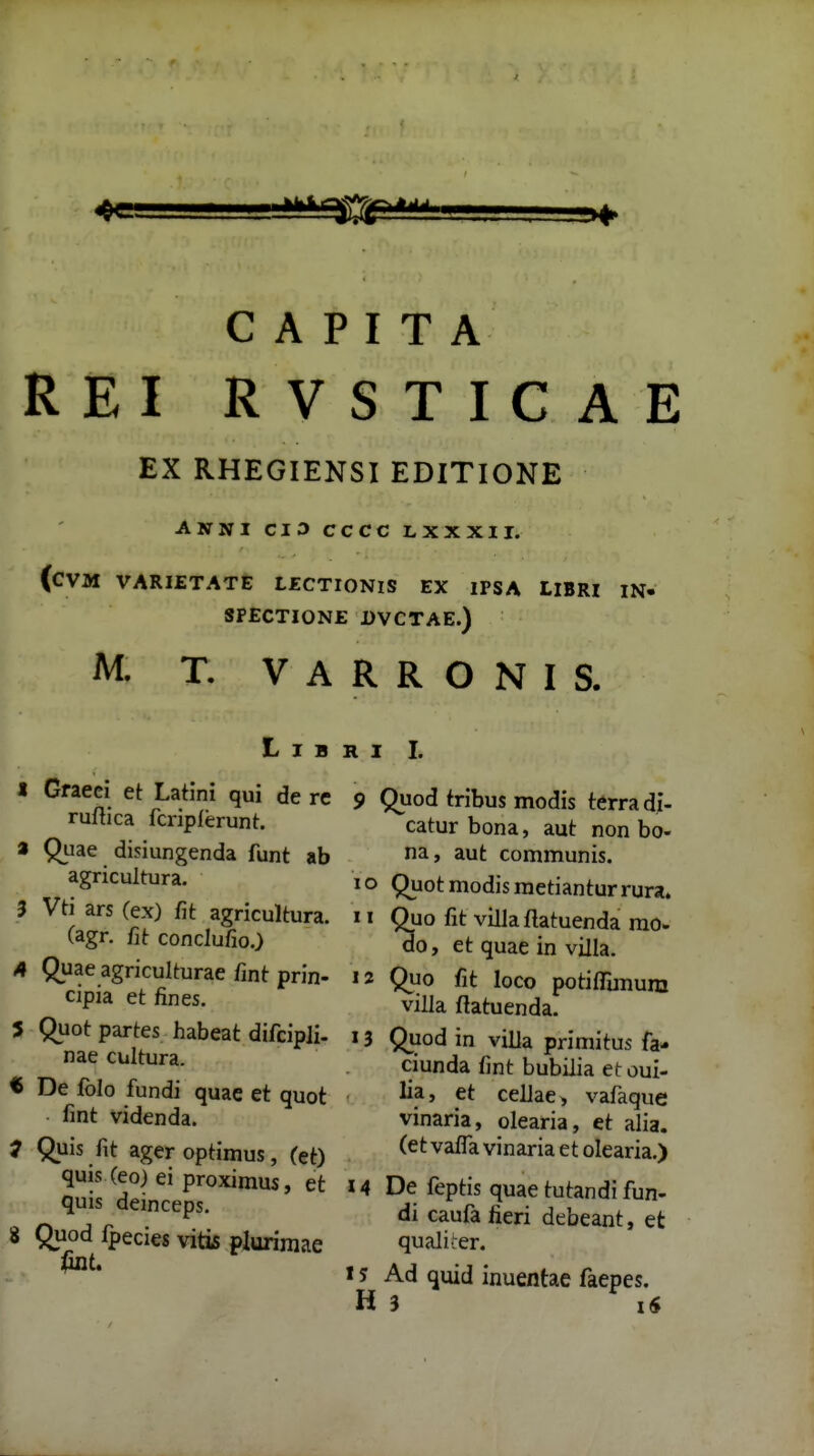 REI RVSTICAE EX RHEGIENSI EDITIONE ANNI CI3 CCCC L XX XII. (CVM VARIETATE LZCTIONlS EX IPSA LIBRI IN- SPECTIONE DVCTAE.) M. T. V A R R O N I S. L I B R I I. I Gfaeci et Latini qui de rc ruflica fcripferunt:. a Quae disiungenda funt ab agricultura. 3 Vti ars (ex) fit agricultura. (agr. fit conclufio.) A Quae agriculturae fint prin- cipia et fines. 5 Quot partes habeat difcipJi. nae cultura. t De folo fundi quae et quot fint videnda. 7 Quis fit ageroptimus, (et) quis (eo) ei proximus, et quis deinceps. S Quod fpecies viti5 plurimae 9 Quod tribus modis terra di- catur bona, aut non bo- na, aut communis. 10 Quotmodismetianturrura. 11 Quo fit villa flatuenda mo- do, et quae in villa. 12 Quo fit loco potifTmium villa ftatuenda. Quod in villa primitus fa- ciunda fint bubilia etoui- lia, et cellae) vafaque vinaria, olearia, et alia. (et vaffa vinaria et olearia.) De feptis quae tutandi fun- di caufa fieri debeant, et qualiier. Ad quid inuentae faepes. 3 iS 14 ts H