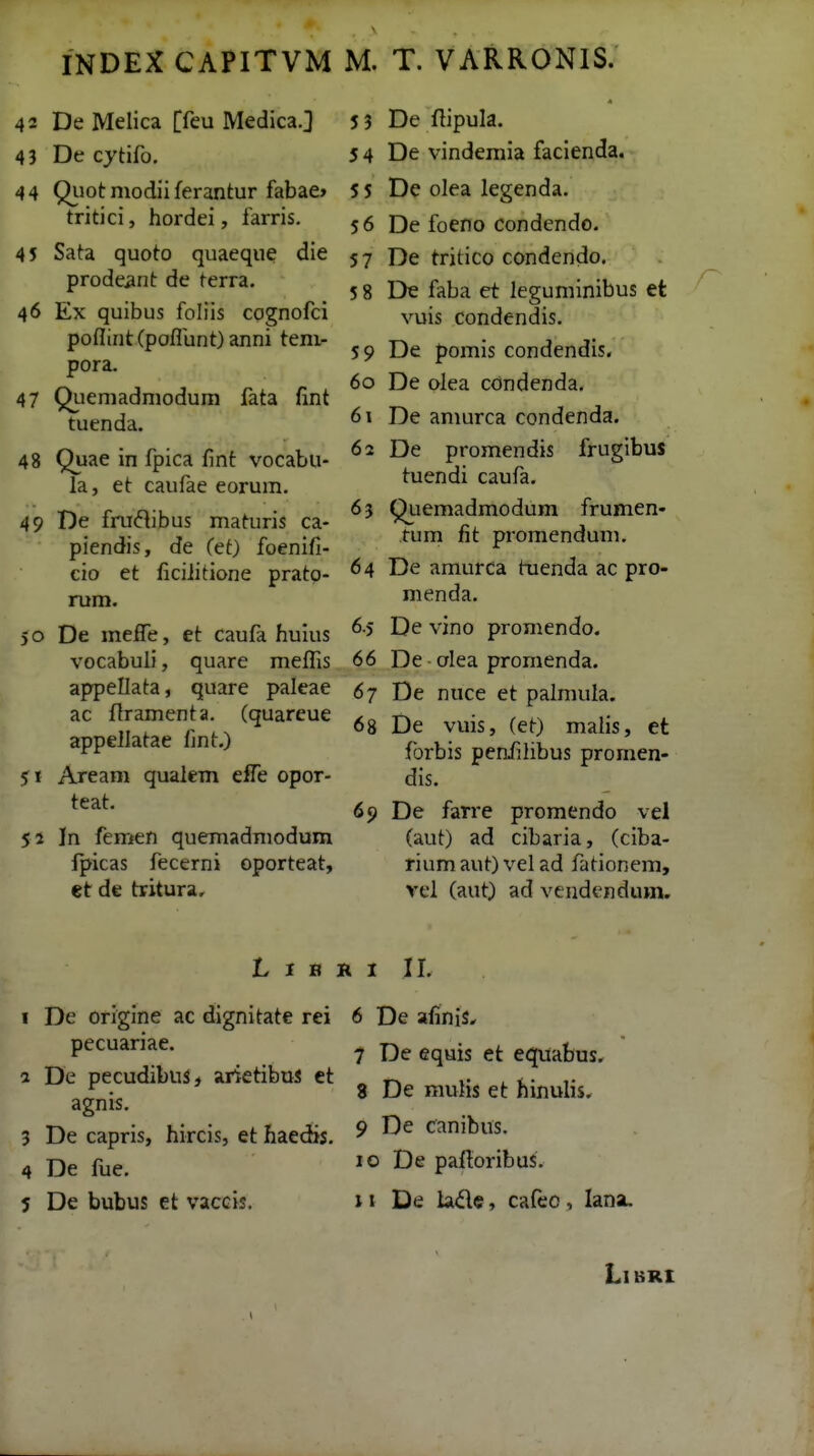 42 De Melica [feu Medica.] 43 De cjtifo, 4 4 Quot niodii ferantur fabae» tritici, hordei, farris. 45 Sata quoto quaeque die prode^nt de terra. 46 Ex quibus foliis cognofci poflint (poflunt) anni tem- pora. 47 Qiieniadniodum fata fint tuenda. 48 Quae in fpica fint vocabu- la, et caufae eorum. 49 De fruflibus maturis ca- piendis, de Cet) foenifi- cio et ficiiitione pratp- rum. 50 De melTe, et caufa hulus vocabuli, quare meflis appellata, quare paleae ac flramenta. Cquareue appellatae fjnt.) 51 Aream qualem effe opor- teat. 51 In femen quemadmodum fpicas fecerni oporteat, et de tritura. 5 3 De ftipula. 5 4 De vindemia facienda. 5 5 De olea legenda, 56 De foeno condendo. 5 7 De tritico condendo. 5 8 De faba et leguminibus et vuis condendis. 59 De pomis condendis. 60 De olea cdndenda. 61 De amurca condenda. 62 De promendis frugibus tuendi caufa. 63 Qiiemadmodum frumen- fum fit promendum, 64 De amurca tnenda ac pro- nienda, 6.5 De vino promendo. 66 De ■ alea promenda. 67 De nuce et palmula. 68 De vuis, Cet) malis, et forbis penfilibus promen- dis. 69 De farre promendo vel (aut) ad cibaria, Cciba- riumaut)velad fationem, vel (aut) ad vendendum. L I B R I II, I De orlgine ac dignitate rei 6 De afinis^ pecuariae. 1 De pecudibus, arietibuJ et agnis. 3 De capris, hircis, et haedis. 4 De fue, 5 De bubus et vaccis. 7 De equis et equabus. 8 De mulis et hinulis. 9 De canibus. JO De paitoribus. it De lade, cafeo, hm. LlBRI