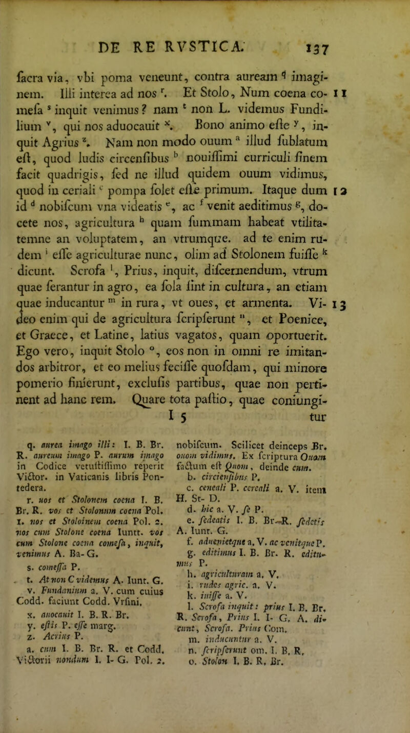 facravia, vbi poma veneunt, contra aureajn 1 iniagi- nem. Ilii interea ad nos Et Stolo, Num coena co- l mefa * inquit venimus ? nam * non L. videmus Fundi- lium qui nos aduocauit ^ Bono animo efte ^, in- quit Agrius \ Nam non modo ouumiJlud fublatum eft, quod ludis circenfibus nouilfimi curricuJi finem facit quadrigis, fcd ne iJJud quidem ouum vidimus, quod iu ceriaJi' pompa folet elli primum. Itaque dum l id nobilcuni vna videatis ac ^ venit aeditimus do- cete nos, agricuitura ^ quam fummam habeat vtiJita- temne an voluptatem, an vtrumque. ad te enim ru- dem ' elfe agricuiturae nunc, oJim ad StoJonem fiiilfe dicunt. Scrofa Prius, inquit, dilcerjiendum, vtrum quae ferantur in agro, ea foJa lint in cultura, an etiam quae inducantur inrura, vt oues, et annenta. Vi- i deo enim qui de agricuitura fcripferunt , et Poenice, etGraece, etLatine, Jatius vagatos, quam oportuerit. Ego vero, inquit StoJo °, eos non in omni re imitan- dos arbitror, et eo meJius feciffe quofdam, qui jninore pomerio finierunt, excJufis partibus, quae non peiti- nent ad Jianc rem. Quare tota pafHo, quae coniungi- I 5 tur q. aurea imago illi: I. B. Br. R. aureuui imngo P. aurum imngo jn Codice vctuitinimo reperit Vidor. in Vaticanis libiis Pon- tedera. r. Hos et Stolonem coena I. B. Br, R. vos ct Stolonum coena Pol. I. vof et Stoloinem coena Pol. 2. vos CHvt Stolone coena luntt. vot cum Stolone cocna comefa^ ijiquitf veniwns A. Ba- G. s. comeffa P. t. AtnonCvidemns A- lunr. G. V. Fundaninm a. V. cum cuius Codd. faciunt Codd. Vrfini, X. anocanit I. B. R. Br. y. eftii P. cjfe niarg. z. Acriiis P. a. cnm I. B. Br. R. et Codd. Vittorii nondnm 1. I- G. Pol. 2. nobifcum. Scilicet deinceps Br. OHom vidimtn. Ex fcriptura Ou(un fatitum elt ^/<o;/<, deinde cum. b. circievjibns P. c. ctneali P. cercali a. V. iteni H. St- D. d. hic^. Y.fe P. e. fedeatis I. B. Br--R. fedet's A. lunr. G. f. adntvietqnt a. V. ac vcvitque P. g. editimns 1. B. Br. R. editii^ ma P. h. agricnltnram a. V. i. rndcs agric. a. V. k. iniffe a. V. 1. Scrofa inquit: prius I. B, Br. R. Scrofa, Pvins I. I- G, A. di» cnnt, Scrofa. Prins ('om, m. indncnntnr a. V. n. fcriifirunt om. I. B, R. 0. StoloH I. B. R. Br.