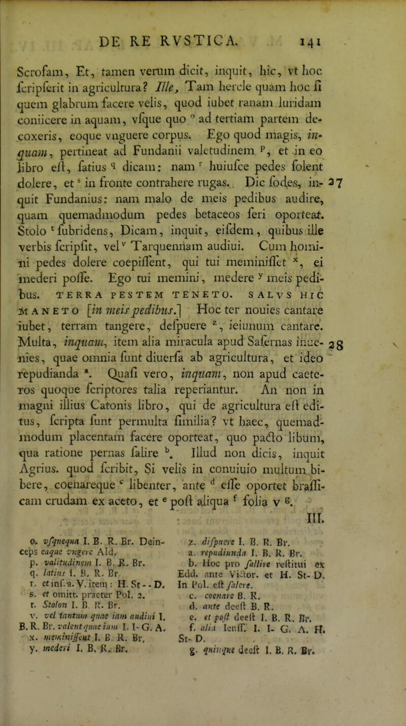 Scrofam, Et, tamen verum dicit, iiiquit, hic, vt hoc fcripferit in agricultura? Ille, Tam hercJe quam hoc fi (juem glabrum facere velis, quod iubet ranam luridam coniicere in aquam, vfque cjuo  ad tertiam partem de- coxeris, eoque vnguere corpus. Ego quod magis, quam^ pertineat ad Fundanii valetudinem p, et in eo ]ibro ell, fatius dicam: nam huiufce pedes folent dolere, et' in fronte contrahere rugas. Dic fodes, in- 37 quit Fundanius: nam malo de meis pedibus audire, quam quemadmodum pedes betaceos feri oporteat. Stoio ' fubridens, Dicam, inquit, eifdem, quibus iJie verbis fcripfit, vel^ Tarquennam audiui. Cum homi- iii pedes dolere coepilTent, qui tui meminiffct ei iiiederi polTe. Ego tui memini, medere ^ meis pedi- bus. TERRA PESTEM TENETO. SALVS HlC A N E T o [m nieispedibus.'] Hoc ter nouies cantare iubet, terram tangere, delpuere ieiunum cantarc. Multa, inqttam^ item alia miracula apud Safernas inue- 28 iiies, quae omnia funt diuerfa ab agricuitura, et ideo  repudianda *. Quafi vero, inqiiam^ non apud caetc- Tos quoque fcriptores taJia reperiantur. An non in niagni illius Catonis libro, qui de agricultura eft edi- tus, fcripta funt permulta fimilia? vt haec, quemad- jnodum placentam facere oporteat, quo pado libum, qua ratione pernas falire Illud non dicis, inquit Agrius. quod fcribit, Si velis in conuiuio multum bi- bere, coenareque libenter, ante elTe oportet brafli- cam crudam ex accto, et ^ poft aliqua ^ folia v lU. 0. vfqiiequa I. B. R. Br. Dein- ceps eaque v^igerc Ald. p. valitudivsin I. B. R, Br. q. latins l. B. R. Cr. r. etinf.a. V. item : H. St--D. s. et omitt. pi-aetev Pol, 2. r. Stolon I. B n. Br. V. vel tnntuw quae tam audiui \. B. R. Er. vakntqnaz iaw I. I- G. A. X. weminijjtut.1. B, R. Br, y. medtvi I. B. Jir. z. difpncve I. B. R. Br. a. repiidiundrt I. B. R. Br. b. Hoc pro filiire rertitui ex Etkl. iinte Viaor. et H. St- D. In l'ol. eft filcre. c. coenare B. R. d. ante ckcft B. R. e. et po/i deeit I. B. R. Br. f. alt.i IcnfT. I. I. G. A. H. St- D. g. j«/?/<;«8 (lesft 1, B. R. Br.