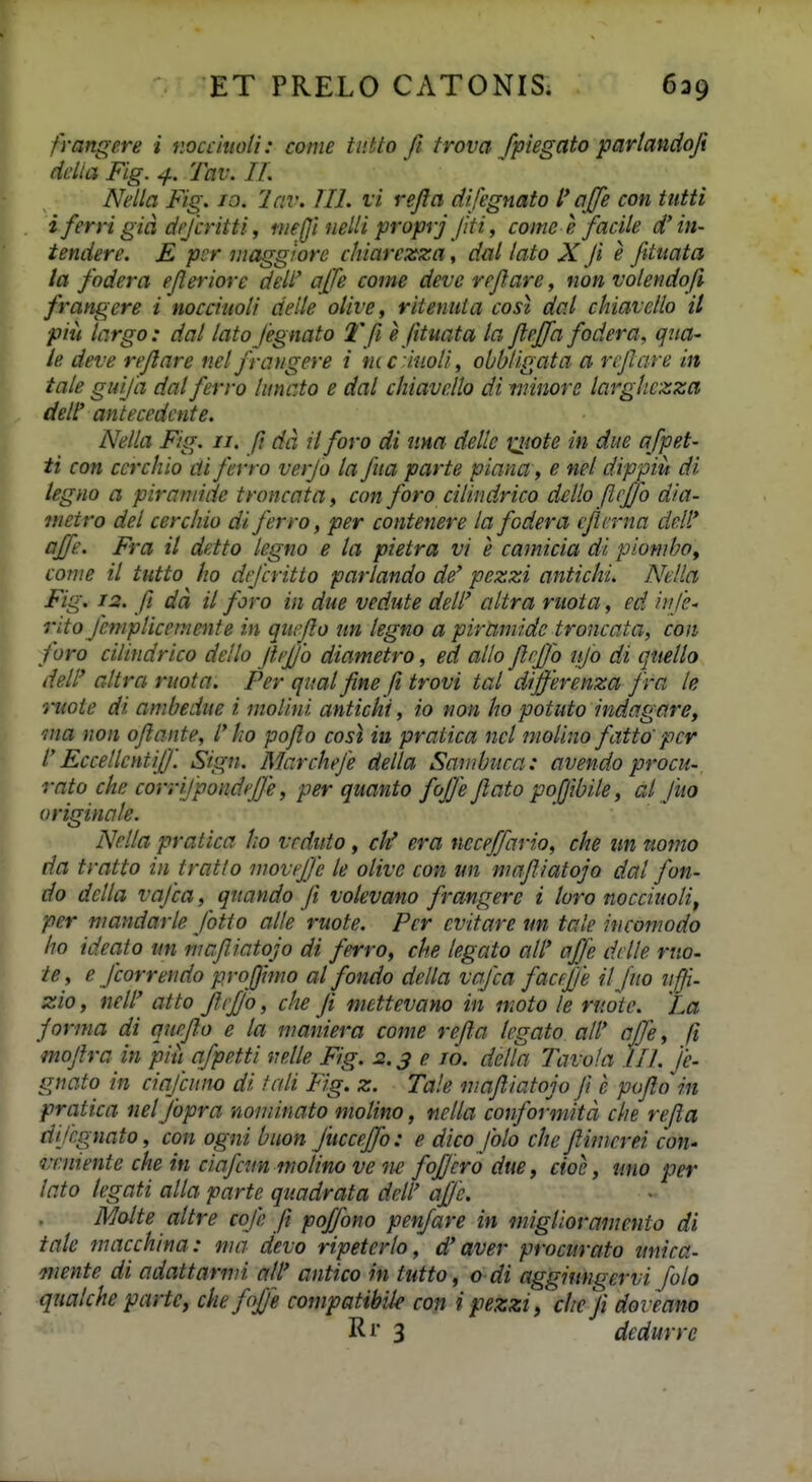 frange.re i nocchioii: come tubto fi trova fpiegato pavtandoft dcUa Fig. Tav. 11. Nella Fig. jo. lav. 111. vi refa difegnato l* affe con ttitti iferri gia dffcritti, nieffi nelli proprj fti, come e facile d'in- tendere. E pcr viagglore chiarexza, daliato X fi e fetnata la fodera eferiorc deW affe come deverefare, nonvolendofi frangere i nocciuoli deite olive, riteniiia cosl dal clnavello il piu largo: dal lato fegnato Tfi e fituata ta Jleffa fodera, quci' le deve reflare nei fraugere i mcinoii, obdiigata a rcfcare in tale guija dal ferro iunato e dal chiavello di minore largiiczza del^ antecedcnte. Neiia Fig. 11. ft dd il foro di nna deiie Qtote in due afpet- ti con ccrciiio diferro verjo ia fua parte piana , e nei dippiu di tegno a piraniide troncata, con foro ciiindrico deilo flcjfo dia- nietro dei cercliio diferro, per contenere ia fodera efrnia deil* affe. Fra il ddto iegno e la pietra vi e camicia di piomim, come ii tutto lio drjcritto parlando de' pezzi anticlii. Neiia Fig. J2. fi dd il foro in due vedute deii' aitra riiota, ed iufe- rito Jcmpiiceniente in qucflo un legno a piramidc troncata, coii foro ciiindrico deilo Jtrj]o diametro, ed aiio frfjo ufo di qiietlo deW aitra ruota. Per qnai fine ft trovi tai dlfiereiiza Jra ie ruoie di ambedue i moiini antichi, io non ho potuto indagare, ina non ofiante, l'ho pojlo cost iu pratica nci molino fatto pcr l' EccelicntifJ. Sign. Marciieje delia Samhuca: avendo procu- rato che corrijpondefie, per quanto fofje fiato pojjibiie, ai fuo originaie. Neila pratica Uo vrditto, cl^ era necej/ario, che itn ttomo da tratto in tratlo movrffe le oiive con un mafiiatojo dai fon- do deiia vafca, quando Ji voievano frangere i loro nocciuoiif per mandarie fotio aile ruote. Pcr cvitare un taie incomodo ho ideato un mcfiiatojo di ferro, che iegato aii' ajfe driie ruo- te, e Jcorrendo projjimo ai fondo deiia vajca facrfe ii juo ufji. zio, neii' atto Jirfjo, che Ji mettevano in moto ie ruote. La Jorma di quefio e ia maniera come refia Irgato ail' ajfe, fi mojira in piu afpetti neile Fig. 2.3 e 10. deiia Tavo/a III. fe- gnato in ciajcuno di fnli Fig. z. Taie inafiiatojo fi e pofioin pratica neijbpra nominato moiino, neiia conformitd che refia dijhgnato, con ogni buon Jucce.ffo: e dico jblo che fiimerei coH' rrniente che in ciajcnn moiino ve ne fofjero due, cioe, mio per iato legati aiia parte quadrata deil' affc. Molte altre coje fi poffono penjare in migiioramento di iaie macchina: nia devo ripeterio, d'aver procurato unica- mente di adattarmi all' antico in tutto, o di aggiungervi foio qiiaiche parte, che fnfie compatibik con ipezzi, cl/eji doveano Ri 3 dedurrc