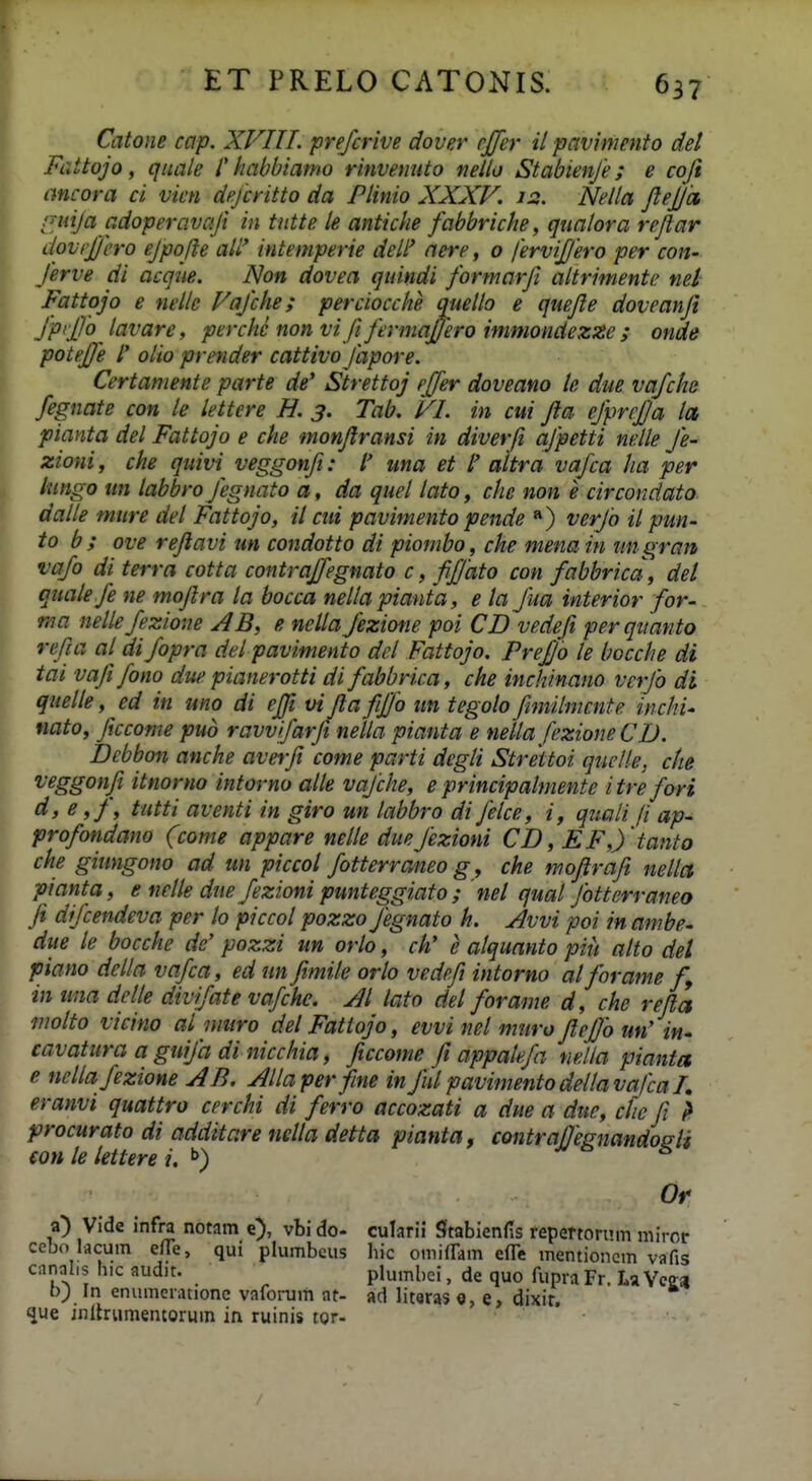 Catoiie cap. XFIIL prefcrive dover rjjer il pavimento del Fattojo, quale l' habbiamo rinvemtto neilo Stabienfe; e coji ancora ci vien dejcritto da Plinio XXXV. 12. Nella JleJJa, rndja adoperavaji in tntte le antiche fabbriche, qualora rejlar dovrjjcro ejpojle aW intemperie deli' nere, o ferviffero per con- ferve di acqiie. Non dovea quindi formarji altrimente nel Fattojo e nelle Vafche; perciocche (mello e quefle doveanji fpiffo^ lavare, perche non vifi fermajjero immondezze ; onde poteffe /' olio prender cattivo japore. Certamente parte de' Strettoj rjfer doveano te due vqfche fegnate con le lettcre H. 3. Tab. VI. in cui fta ejprejja lct pianta del Fattojo e che monjlransi in diverfi ajpetti nelle Je- zioni, che quivi veggonft: l' una et l' altra vafca ha per lungo un labbro Jegnato a, da quel lato, che non e circondato. dalle mure del Fattojo, il cui pavimento pende «) verjo il pun- to b ; ove rejlavi un condotto di piombo, che mena iti mi gran va/o di terra cotta contraffegnato c, fifjdto con fabbrica, del quale je ne mojlra la bocca nellapianta, e ta Jua interior for- ma nelle Jezione AB, e nella Jezione poi CD vedeji perquanto refia at di/opra del pavimento del Fattojo. Pre£'6 le bocche di tai vajijono due pianerotti difabbrica, che inc/tinano verjb di quelte, ed in uno di effi vi Jla fifjo im tegolo finiilmcnte incJii' nato, ficcome pud ravv/arji netia pianta e netta fezione CD. Debbon anche averji come parti degti Strettoi quclle, che veggonfi itnorno intorno alte va/clie, e principatmente itrefori d, e ,J, tutti aventi in giro un tabbro di Jetce, i, quaii fi ap- profondano (come appare nette due Jezioni CD, EF,ytanto che ginngono ad un piccot fotterraneo g , che mojiraft netta pianta, e nette due/ezioni punteggiato ; ' net quat Jbtterraneo Ji drjcendeva per to piccot pozzo Jegnato h. Avvi poi in ambe- due te bocche de' pozzi un orto, ch' e atquanto piit atto del piano della vafca, ed un Jimite orto vedefi intorno atforame f^ in una dette div/ate vafche. Jt lato det forame d, che rejla motto vicino at muro detFatlojo, evvi nel muro Jtefo un' in- cavatura a gui/a di niccliia, ficcome fi appatefa mlla pianta e nctta/ezione AB. Attaperfme in Jiit pavimentodettavafca I, eranvi quattro cerchi di ferro accozati a due a due, clie fi l procurato di additare netta detta pianta. contraflegnandogti €on te tettere i, i> s Or a) Vide infra notam e), vbi do- cularii Sftabienfis repertornm miror cebo lacum ene, qui plumbeus hic omifTam efle mentioiicm vafis canalis hic audit. plumbci, de quo fupra Fr. La Ycm t); In enumerationc vafoi-um at- ad literas o, e, dixir, ^ue initriimentorum in ruinis tor-