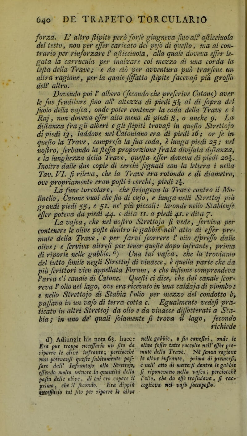 forza. IJ altro Jlipite pero forfe giiigneva fmo all* afticciiiota del ietto, non per efjer caricato dcl pefo di qiiefto, nia al con- trario per ritiforzare l' aJUcciuola, alla quale dovcva ejfer le- gata la carrucula pcr inalzare col mezzo di una corda la tefta della Trave; e da cid per avventura pud trarjhie un altra ragione, per la quale fiffatto Jlipite facevafi piu groffo deW attro. Dovendo poi atbero (fecondo che prefcrive Catone) aver te fue fenditure Jino aW altezza di piedi at di fopra dcl fuolo della vajca, onde poter contener la coda della Trave e i Raj, non doveva effer alto meno di piedi 8, o ancke p. Lct dijlanza fra gli alberi e gli Jlipiti trovajt in quejio Strettojo dipiedi 13 y taddove nel Catoniano era di piedi j6 ; or fe in quejto la Trave, comprefa ta fua coda, e lunga piedi 25; tiet nojiro, Jerbando ta Jleffa proporzione frala divi/ata dijianza, e ta lunghezza della Trave, quejta effer doveva di piedi 20\. Inoitre dalle due copie di cerchi Jegnati con la lettera i nella Tav. FI. fi rileva, che la Trave era rotondo e di diametro, ove propriamente eranpojli i cerchi, piedi i^. La fune torcolare, che Jlringeva ta Trave contro il Nlo- linello, Catone vuol che fta di cujo, e lunga nelli Strettoj piit grandi piedi 55^ e 5/. ne' piu piccoli: la-onde nello Stabienje efjer poteva da piedi 44. e dita 11. a piedi 4/. e dita La vajca, che nel nojiro Strettojo fi vede, ferviva per contenere le olive pojte dentro le gabbif netl' atto di effer pre- mute della Trave, e per farvi Jcorrere /* olio efpreffo dalk olive; e ferviva altrefi per tener qttejie dopo infrante, prinm di riporle nelle gabbie. **) Una tal vafca, che la 'trovianio del tutto fimile negli Strettoj di vinacce, e quella parte che da piii fcrittori vien appellata Forum, e clie infteme comprendeva farea eH canale di Catone. Quejii ci dice, che dal canale Jcor- reva l olio nel lago, ove era ricevuto in \ina caldaja di piombo : e nello Strettojo di Stabia Volio per mezzo del condotto b, paffava in un vafo di terra cotta c. Egualmente vedeji pra^ ticato i.n altri Strettoj da olio e da vinacce diffotterati a Sta- hia; in imo de^ quali Jblamente fi trova U lago, fecondo richiede d) Adiungit liis nota 6?. liacc: nclkgahhk, d fin camjlri, onde U Era pur troppo iicccjjario nii fito da olive fojfcr tutte raccolte ■ncW effer pvC' riporre le oHve infrnvte', perciocchd mite della Trave.\ 'Ni fema ragione 71011 potevaiifi qncfte fubitamevte pnf- le olive ivfrante, prima di premerfit fare dalV Infrnvtojo allo Strettojo, c iieW atto di mette.fi dentro le gahbie effevdo molto mivorc la qnantita dclla fi riponevano nella vafca; perciocchS pafta delle olive, di ciii crn cnpacc il VcUo, che da ejfc trnfiidavci, fi raC' primo, chc il ficondo. Era dippih coglieva nei vafo fotto^oftQ. pecfjfhiio tnl Jito psr ri^rre U Uivi