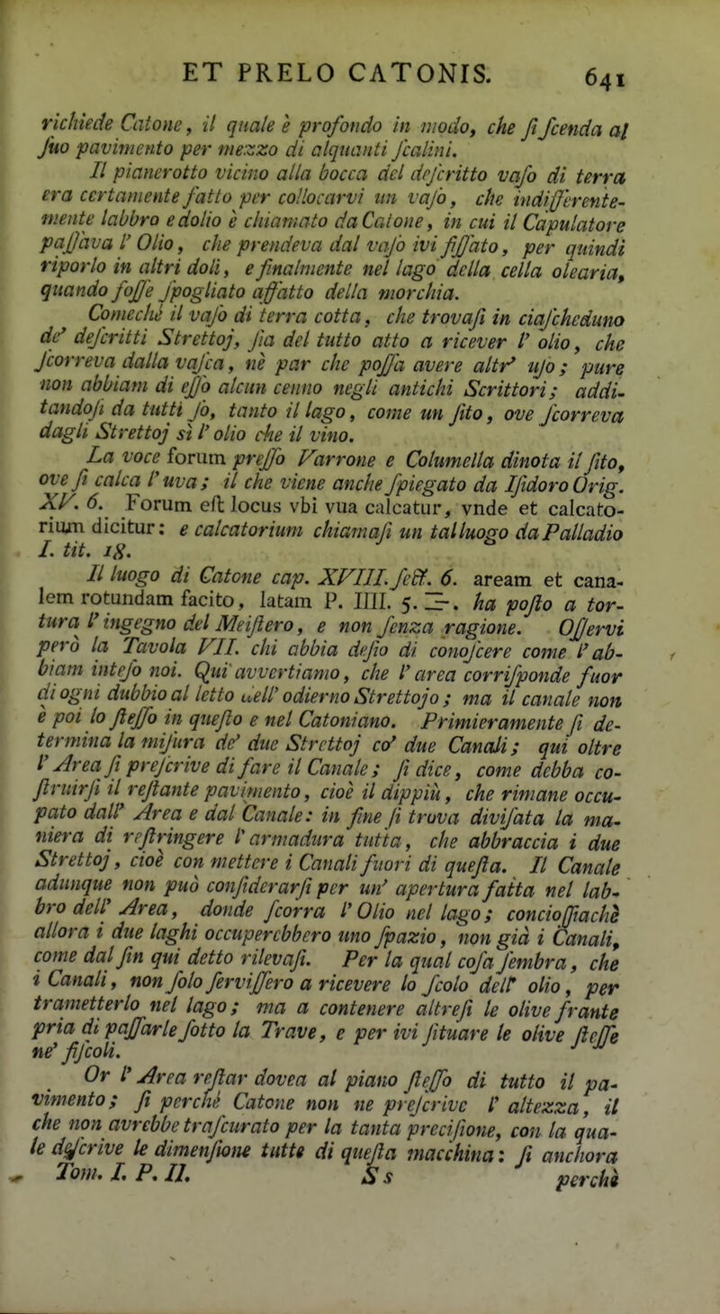 richiede Catone, it quale e profotido in modo, che Jifcenda aj Juo pavimcnto per mezzo di alquanti Jcalini. II pianerotto vicino alla bocca del dejcritto vajo di terrct era certaniente J'atto per coHocarvi un vajb, che indijjerenie- niente labbro edolio e chiamato daCalone, in cui il Capulatore paj/iwa r Olio, che prendeva dal vajo ivi JiJJato, per quindi riporlo in altri doli, e finahnente nel Uigo dclla cella olearia, quando fojje Jpogliato a fatto della ynorchia. Comeche il vajb di terra cotta, che trovafi in ciajcheduno dc' dejcritti Strettoj, Jla del tutto atto a ricever l' olio, che Jcorreva dalla vqjca, ne par che poJJli avere altr^ ujo; pure non abbiani di ejjb alcun cenno negli antichi Scrittori; addi- tandoji da tutti Jb, tanto illago, come un Jito, ove Jcorreva dagli Strettoj si l' olio c^ie il vino. La voce forum preffo Farrone e Columella dinota il fito, ovefi calca l'uva; il che viene anche fpiegato da IfidoroOrig. XV. 6. Forum efl locus vbi vua calcatur, vnde et calcato- riom dicitur: e calcatorium chiamali un talluogo daPalladio m I. tit. IS. II luogo di Gatone cap. XFIII.feBf. 6. aream et cana- lem rotundam facito, latam P. 1111. 5.3-. ha pojlo a tor- tura l'ingegno del Meiflero, e non fenza ragione. Ofjervi perb la Tcivola VII. chi cibbia dfio di conojcere come l'ab- biam intejb noi. Qui'avvertianio, che l'area corrifponde fuor ciiogni dubbioal letto uell' odierno Strettojo ; ma il canale non e poi lo flejfo in queflo e nel Catoniano. Primieramente fi de- termina la mijura de' due Strrttoj co' due Canali; qui oltre V Area fipreJcrivedifareilCanale; fidice, come debba co- flruirfl il rejtante pavimento, cioe il dippiu, che riniane occu- pato daW Area e dal Canale: in fine ji truva divifata la ma- niera di rrflringere l'armadura tutia, che abbraccia i due Strettoj, cioe con niettere i Canalifuori di quefla. II Canate adnnque non puo conflderarfl per un' apertura faita nel tab^ bro detl'Area, donde fcorra l'Otio net tago; concioffiachS attora i due laghi occupercbbero nno fpazio, non gid i Canati, come dalfin qui detto ritevafl. Per ta quat cofa fembra, che iCanali, nonfoto fervijfero a ricevere lo fcoto delt: olio, per trametterto nel tago; ma a contenere altrefi le otive frante pria dipaffartefotto la Trave, e per ivi Jituare te olive fleffe ne' fifcoli. Or l' Area reftar dovea al piano fleffo di tutto il pa- vimento; fl percQ Catone non ne prejcrivc l' altezza, il che non avrcbbe trajcurato per la tanta preciftone, con ta qua- led^crive le dimenjiom tuttt di quefla macchinai fi anchora )^ Tom,I.P,U, Ss percha