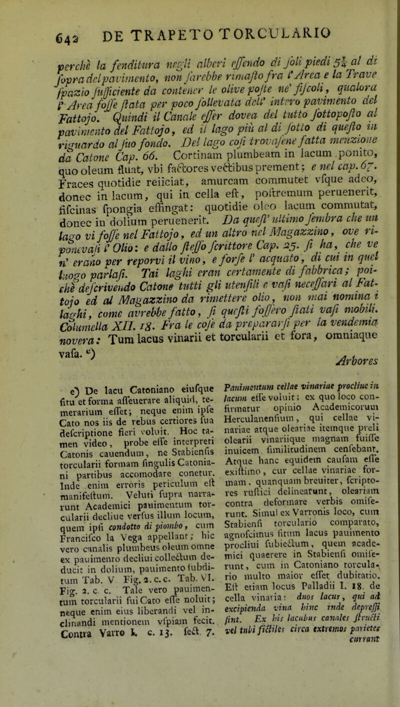 perche la fenditura negli albcri c[fmdo di Joh ptedi 5I al di Ihpraddpavimenio, non farcbbe riniaftofra L'/lrca e la Trave fpazio jujjiciente da contmcr k olive pojte ne'fiJcok, qualora l' AreafoJJe flata per poco JoUevata deW intrro pavimento ael Fattojo. Qiundi ilCanale effer dovea del tutto Jbttopofio al pavimcnto del Fatiojo, ed ii lago piu al di Jotto di quefio tn rvjmrdo alJitofondo. JDel lago cofi trovajene Jatta menzione da Catone Cap. 66. Cortinam plumbeam in lacum ponito, quooleum fluat, vbi faftores vettibus prement; e nel cap.6z. Fraces quotidie reiiciat, amurcam commutet vfque adco, donec iniacum, qui in cella eft, poitremum peruenerit, fifcinas fpongia effingat: quotidie olco lacum commutat, donec in dolium peruenerit. Da qucfi' ultimo Jembra che un lairo vifoJJe nelFattojo, ed un altro ncl Magazzino, ove n- poncvaii i' Olio: e dallo fiefo fcrittore Cap. 25. fi ka, che ve n' erano per reporvi U vino, e forfe l' acquato, di cut in quel hioc^o parlafi. Tai laghi eran certamente di fabbrica; poi- ehedejcrivendo Catone tutti gH utenfili e vafi necefian al Fat- tojo ed al Magazzino da riniettere olio, non mai nomma t laohi, come avrebbe fatto, fi qucfii foffcro fiaii vafi mobilu Columella XIL i^. Fra le cofe da prepararfi per la vendemta novera: Tum lacus vinarii et torcularii et fora, omniaque Arbores e) De lacu Catoniano eiufquc fitu etfonna afTeuerare aliquiii, te- meravium efTet; neque enim ipfe Cato nos iis de rebus certiores fua defcriptione fieri voluit. Hoc ta- men video , probe effe interpreti Catonis cauendum, nc Stabicnfis torcularii formam fmgulis Catonia- ni partibus accomodarc conetur. Indc enim erroris periculum elt manifeltum. Veluti fupra narra- vunt Academici pauimcntum tor- cularii decliue verfus illum locum, quem ipfi condoUo di pombo, cum Francifco la Vega appellant; hic vero cnnalis plumbeus oleum omne cx paiiimento decliui coUeilum de- ducit in dolium, pauimento (ubdi- tum Tab. V Fig.a.c.c. Tab. V I. Fig. 2. c c. Tale vero pauimcn- tum torcularii fuiCato effe noluit; neque enim eius libcrandi vel in- cliriandi mentionem ylpiajn fecit. Contra Vavro k c. 13. feil. 7. PauimeittHm ctJlae vimriae procliue in lacum eirevoluit; cx quo loco con- firmatur opinio Academicoruui Herculanenfium, qui cellae vi- nariae atque oleariae itemque preli olearii vinariique magnam fuiffe inuicem fimilitudinem cenfebanT, Atque hanc equidem caufam cfie exi(timo, cur cellae vinariae for- mam. quanquam brcuiter, fcripto- vcs vuftici delincarunt, olearintn contra cieforuiare verbis omife- runt. Simul ex Varronis loco, cum Stabicnfi torculario comparato, agnofcimus fitum lacus pauimento procliui fubic£lum, quem acadc- mici quaererc in Stabicnfi omife- vunt, cum in Catoniano rorcula- rio multo maiov eflet dubitatio. Elt etiam locus Palladii I. 18. de cella vinavia: dtios lactii, qtii aA excipienda vina hinc inde deprejji fint. Ex his lacnbus canales jh titii vel tttbi fidiles circa txtrtmos paxietet cinranl