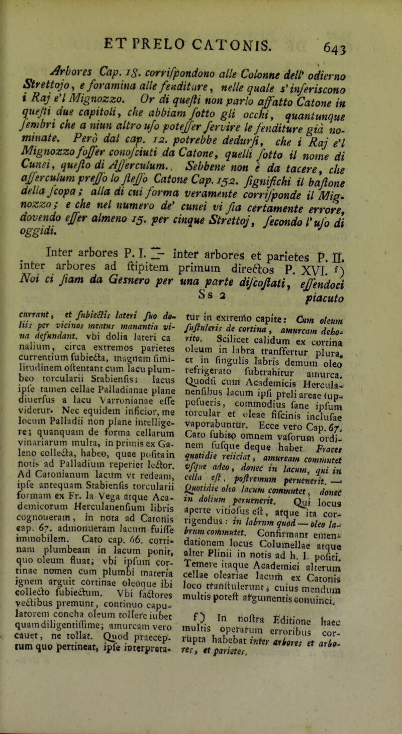 Mores Cap. iS. corrifpondono alle Colonne deW odierno Strettojo, e foramina alle fenditiire, nelle quale s'inferiscono i Raj e'l Mignozzo. Or di quejli non parlo affatto Catone in (lueju due capitoli, che abbiam fotto gli occhi, quantunque Jembrt che a niun altro ufo potejfer feriire le Jenditure gia no- miuate. Perd dal cap. 12. potrebbe dedurji, che i Raj eH Mignozzo foffer conojciuti da Catone, quelli fotto il nome di Cunei, quejlo di/IJJercuium.. Sebbene non e da tacere che ajjerculumpreffolojleffo Catone Cap. 152. ftgnijichi il bajlone dellajcopa; alla dt cui Jorma verame.nte corrijponde il Miq^ nozzo; e che nel numero de' cunei vi fia certamente errore dovendo efjer almeno 15. per cinque Strettoj, fecondo l'ufo di oggidu ^ Inter arbores P. I. ^ intef arbores et panetes V. n. inter arbores ad rtipitem priraum dire^tos P. XVl' 0 Noi ci Jiam da Gesnero per una parte dijcojlati,' ejfendoci piacuto cnrrant, rt fubiectis lateri fuo do. liis per vicinos fneatHs tnanantia vi- na defMndant. vbi dolia lateri ca nalium, circa extremos parietes currentium fubieda, msi;nam fimi- litutlinem oltentant cum laCu plum- bco torcularii Stabienfis; lacus iple tamen cellae Palladianae plane diuerfus a lacu Varrunianae efle videtur. Nec equidem inficior, me locum Palladii non plane intelligc- re; quanquam de forma cellarura vin.iriarum multa, in priinis ex Ga- leno colleiSla, habeo, quae pofitain noti!> ad Palladium reperiet leAor. Ad Catonianum lacum vt redeani, ipfe antequam Stabienfis torcularii formam ex Fr. la Vega atque Aca- dcmicoruin Hcrculanenfium libris cognouerain, in nota ad CatoHis «ap. 67. admonueram lacum fuifle immobilem. Cato cap. 66. corti«- nam plumbeam in lacum ponit, quo oleum fluat; vbi ipfum cor- tinae nomen cum plumbi materia ignem arguit cortinae oleoque ibi coUedo fubiechim. Vbi fadlores vcdibus premunt, continuo capu- latorem concha oleum toHcreiubet quamdiligentiflime; amurcam vero cauet, ne tollat. Quod pracccp- lum quo pertinear, ipfe ipterpreta. tur in extremo capite: CuiH otettm fujluletts de cortim , atHurcam deho- rito. Scihcet calidum ex cortina oleum m labra tranffertur plura, et in fingulis labris demum oleo refrigeiato fubtrahitur ainurca. Quodfi cum Academicis Hercula- nenfibus lacum ipfi pfeliareae^up- pofuens, commodius fane ipfum torcular et oleae fifcinis inclufae vaporabuntUr. Ecce vero Cap. 67, Cato fubitp omnem vaforum ordi^ nem fufque deque habet Pracet qnottdie reiiciat, amureain commutet iifque adeo, Aoitec in lacum, qni in cella eft, poftremwn pernenerit. > Quotidie oko lacutn commutet, donei m dolium peruenerit. Qui locus aperte vitiofus clt, atque ita cor- rigendus .- in lahrttm qtiod — oUo la.^ brtitncothmutet. Confirmant emen- dationem locus Columellae atque alter Plinii in notis ad h. 1. pofiti. Temere iraque Academici alterum cellae oleariae lacurii ex Catonis loco ttanltulerunti cuius mcndum multis potett afgumentis conuinci haec Iii noftra Editione mulns opcrarum erroribus cor rUpta habcbat iyittr ariersf et arbt *t pariitet.