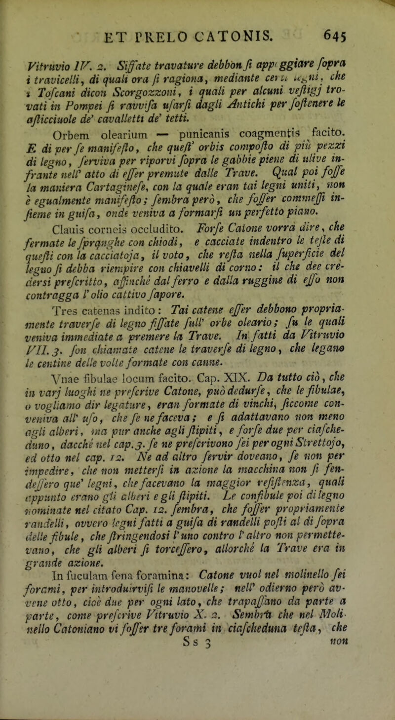 Vitruvio IV. 2. Siffate travature debbon ft apf ggiare fopra i travicelli, di qualt ora ft ragiona, mediante cetu ut^ni, che t Tofcani dicon Scorgozzoni, i quali per akuni vejiigj iro- vati in Pompei fi ravvtfa ufarft dagli Antichi perfojienere le ajiicciuole de' cavalletti de' tetti. Orbem olearium — punicanis coagmcntis facito. E diper fe manifeflo, che que/l' orbis compojio di piu pezzi di legtto, Jerviva per riporvi fopra le gabbie piene di ulive in- frante neW atto di effer premiite dalle Trave. Quat poi foffe la maniera Cartaginefe, con la quale eran tai tegni uniti, non e egualmente manifejlo ; fembra perd, che fofjer commejft in- Jieme in guifay onde veniva a formarfi un perfetto piano. Clauis corneis occludito. Forfe Caione vorra dire, che fermate le fprqv.ghe con chiodi, e cacciate indentro te tejle di quejli con la cacciatoja, ilvoto, clie refia netla fuperficie det leguo fi debba riempire con chiavelti di corno: il che dee cre- dersi prefcritto, affnche dal ferro e datla ruggine di ejfo non contragga 1'olio cattivo fapore. Tres catenas indito : Tai catene effer debbono propria-^ inente traverfe di legno fijfate full' orbe oteario; fu le qiiati veniva immediate a premere ta Trave. In fatti da Vitruvio VII. 3. fon cliiamate catcne le traverfe di tegno, che legano le centine detle volte formate con canne. Vnae flbulae locum facito. Cap. XTX. Da tutto cid, che in varj luoghi ne prefcrive Catone, pud dcdurfe, clie te fibutae, o vogliamo dir legature, eran formate di vinchi, ficcome con- veniva alf ufo, che fe nefaccva; e fi adatiavano non meno agti alberi, fna piir anche aglifiipiti, e forfe due per ciafclie' (iuno, dacche nel cap.j.fe ne prefcrivono Jei perogniStrettojo^ ed otto net cap. 12, Ne ad altro fervir doveano, fe non per impedire, clie non metterfi in azione ta maccliina non Ji fen- defjero qne' legni, cliefacevano la maggior rejijlrnza, quati c.pptinto erano gU clheri eglijlipiti. Lr confibule poi ditegno nominate net citato Cap. 12. fembra, che fojfer propriamente randelli, ovvero iegnifatti a guifa di randelli pofii al di fopra delle fibule, clte firitigendosi l'uno contro 1'altro non permette- vario, che gli alberi ft torcejfero, altorclte la Trave era in grande azione. In fuculam fena foramina: Catone vuol nel molinello fei forami, per introduirviji le manovelle; neW odierno perd av- vcne otto, cioe due per ogni lato, clie trapaffano da parte a parte, come prejcrive Vitruvio X. 2. Sembii che nel Moli- nelto Catoniano vijojfer treforami in ciafcliedwia tefla^ che Ss 3 non