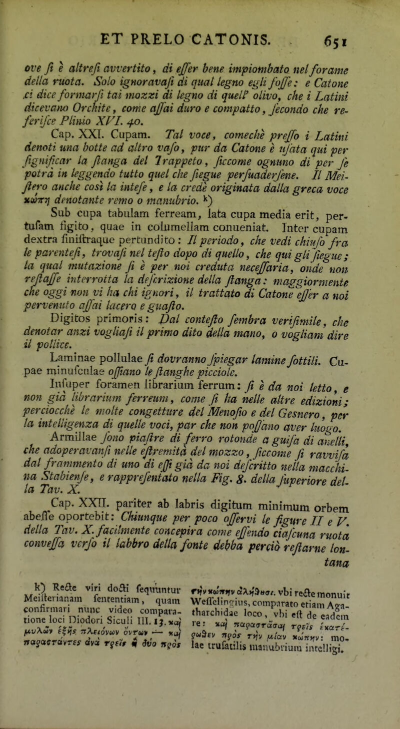 ove Jt e altrefi avvertito, di ejfer bene impiombato nel forame della ruota. Solo ignoravafi di qual legno eg/ifoj/e: e Catone fi dice formarfi tai mozzi di legno di queW olivo, che i Latini dicevano Orchite, come ajfai duro e compatto, fecondo che re- ferifce Plinio Xl'!. 40. Cap. XXI. Cupam. Tat voce, comeche prejfo i Latini denoti una botte ad altro vafo, pur da Catone e njata qid per fignif car la flanga del Irappeto, ftccome ognuno di pcr Je potra in leggendo tutto quel che fiegue perfuaderjene. II Mei- flero anche cost la inteje, e ta crcde originata dalla greca voce najirri dmotante remo o manubrio. Sub cupa tabulam ferream, lata cupa media erit, per- tufam figito, quae in columellam conueniat. Intcr cupam dextra fuiiltraque pertundito: // periodo, che vedi chiufo fra le parenteji, trovaji nel tejlo dopo di quello, che qui gli fiegue; ta qual mutazione Ji e per noi creduta neceffaria, oiide non rejlaffe intrrrotta la dejcrizione della Jlanga: maggiormente che oggi non vi ha chi ignori, il trattato di Catoneefjer a noi pervenuto ajjai lacero e guajio. Digitos primoris: JJal contefto fembra verifimile, che denotar anzi vogliafi il primo dito della mano, 0 vogliam dire il pollice. Laminae pollulae fi dovranno Jpiegar lamine fottili. Cu- pae minurculae ojftano lefianghe picciole. Infuper foramen librarium ferrum: fi e da noi letto, e non gid librarium ferreum, come Jt ha nelle attre edizioni; perciocche !e moite congetture del Menofio e del Gesnero, pcr la intelligenza di quelle voci, par che non pofjano aver htogo. ArmilIae7o;/o piafire di ferro rotonde a guija di anelli^ che adoperavanfi nrlle efiremita del mozzo, ficcome fi ravvifa dal frammento di uno di ejft gid da noi dejcritto nella macchi- na Stabienje, e rapprejentato netta Fig. 8. dclla fuperiore det- la Tav. X. Cap. XXn. pariter ab labris digitum minimum orbem abeiTe oportcbit: Chiunque per poco offervi le figurc II e V. della Tav. X.facitmente concepira come effendo ctajcuna ruota conveffa vcrjo il labbro detla fonte debba percio refiarne lon- tana Meiltenanam fentennam. quam Weflclincius, compnrato eriamZa ri™ niX ^ ;« 1' •' >-«jic. Ttoj Tiagavracrof tosis fxarj-- na^acrcvrf. av« rj^, i, Svo ngos hc trufatilis luanubnum intclIiS!