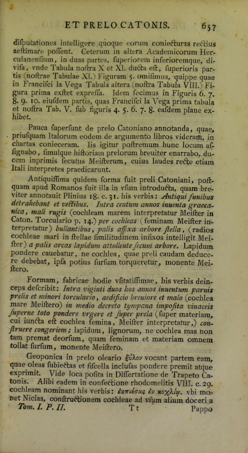 dirputationes intelligere qdoque eoruni conie6luras re<Mius aellimare pofTent. Ceterum in altera Academicorum Her- culanenfium, in duas partes, fuperiorem inferiorernque, di- vifa, vnde Tabula noftra X et XT. du(ila eft, fuperioris par- tis (nodrae Tabulae X\.) Figuram 5. omifimus, quippe quae in Francifci la Vega Tabufa altera ^noftra Tabula VIIL) Fi- gura prima exftet exprella. Idem fecimus in Figuris 6. 7. 8. 9. 10. eiufdem partis, quas Francifci la Vega prima tabula et noftra Tab. V. fub figuris 4. 5. 6. 7. 8- eafdem plane ex- hlbet. Pauca fuperfunt de prelo Catoniano annotanda, quae, priufquam Italorum eodem de argumento libros videraiti, in chartas conieceram. lis igitur poftremum hunc locum af- fignabo, fimulque hiftoriam prelorum breuiter enarrabo, du- ccm inprimis fecutiis Meifterum, cuius laudes rede etiam Itaii interpretes praedicarunt. Antiquifllma quidem forma fuit preli Catoniani, poft- quam apud Romanos fuit illa in vfum introdufta, quam bre- viter annotauit Plinius i8- c. 91. his verbis; Antiqui funibus detrahebant et vef^rbus. Iiitra centim annos inuenta graeca^ nica, mali rugis (cochleam marem interpretatur Meifter in Caton. Torculario p. 14.);?^^ cochleas (feminam Meifter in- terpretatur) bullantibus, palis affixa arbore Jlella, (radios cochleae mari in ftellae fimilitudinem infixos intelligit Mei- fter) a patis arcas lapiduni attoUente Jecum arbore. Lapidum pondere cauebatur, ne cochlea, quae preli caudam deduce- re debebat, ipfa potius furfum torqueretur, monente Mei- ftero. Formam, fabricae hodie vfitatiftlmae, his verbis dein- ceps defcribit: Intra viginti duos hos annos inuentum paruis prelis et tninori torculario, aedijicio breuiore et malo (cochlea mare Meiftero) in medio decreto tympana impojita vinaceis Juperne toto pondere vrgere et Juper prela (fuper materiam, cui iunfta eft cochlea femina, Meifter interpretatur,) con- Jlruere congeriem; lapidum, lignorum, ne cochlea mas non tam premat deorfum, quam feminam et materiam omnem tollat furfum, monente Meiftero. Geoponica in prelo oleario ^vkov vocant partem eam, quae oleas fubieftas et fifcella inclufas pondere premit atque exprimit. Vide loca pofita in DifiTertatione de Trapeto Ca- tonis. Alibi eadem in confeclione rhodomelitis VllL c. 29. cochleam nominant his verbis: iKriecxg iu xo%X/ft?. vbi mo- net Nicias, conftru^tionem cochleae ad vfum aiium doceri a