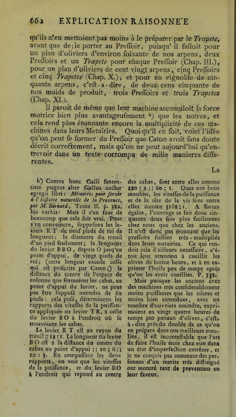 qu'ils ifen mettoient paa moins a le preparer par le Trapete, avant que de;leporter au Preffoir, puisqu' il falloit pour un plan d^oliviers d'environ foixante de nos arpens, deux PreiToirs et un Trapete pour chaque PrelToir (Chap. 111.), pour un plan d'oliviers de cent vingt arpens, cinq Preflbirs et cinq Trapetes {Chap. X.), et pour un vignoble de cin- quante arpens, c'eft-a-dire, de deux. cens cinquante de nos muids de produit, trois PrelToirs et trois Trapetes (Chap. XI.). II paroit de meme que leur maqhine accumuloit la force motrice bien plus avantageufement que les notres, et cela rend plus etonnante encore la multiplicite de ces ma- chines dans leurs Metairies. Quoi qu^^il en Ibit, voici Fidee qu^on peut fe former du PrelToir que Caton avoit fans doute decrit correftement, mais qu'on ne peut aujourd'hui qu'en- trevoir dans lin texte qorromp^ de mille manieres diffe- rentes. La b) Contra hanc Galli fenten- tiam pugnat alter Gallus audor cgi egii libri: Memoires ponr fervir » r hificire naturelle de la ProvencCt parM.Bermrd, Tomc 11. p. 382, his verbis: Mais il s'en faut de beaucQup que cela foit vrai. Pour s'en convaincre, fuppofons les le- viers R T de neuf pieds de roi de Jongueur; le diametre du trcuil d'un pied feulement; la Ipngucur du levier B B O , depuis O jusq'au point d'appui, de vingt pieds de roi; (cctte longeur excede celle qui elt prefvrite par Caton;) la diftance du centre de I'espece de colonne que formoient les cabas, au point d-appui du levier, ne peut pas etre fuppofe nioindre de fix picds : cela pofe, determinons les rapports des viteflTes de la puilTiin- ce appliquee au levier T R, ^ celle du levier BO s» 1'endroif 0(1 fe trouvoient les cabas. Le levier R T eft au rayon du treuil:: ig : i. Lalongueurdu levier B O eft {> ladiftance du centre du cabas au point d'appui ;: 20 • 6 : { 10 ; 3. En compaflant les deux rapports,. on voit que les viteffes de la puifi*ance, et du levier BO qui repond ?u gemre des cabas, font entre elles cotnme 180 : 5 :: 60 : I. Dans nos bons moulins, les viteffes de lapuifFance et de la tete de la vis font entre elles comme 3i6g;i. A forces egales, rouvrage se fait donc cin- quante deux fois plus facilement chez nous que chez les anciens. II n'eft donc pas 4t0|inant que les preffoirs fuffent tres - niultiplies dans leurs metairies. Ce qvii ren- doit cela d'ailleurs neceffaire, c'e- toit leur attention sl cueillir les olives de bonne heure, et ii en ex- primer Thuilc peu de temps apr^s qu'on les avoit cueillies. P. 338. Mais puisque les anciens avec des machines tres confiderablement moins puiflantes que les notres et moins bien entendues, avcc un nombre d'ouvriers moindre, expri- moient en vingt quatre heures de temps 3cx> panaux d'olives, c.\{\t a - dire pres du double de ce qu'on en prepare dans nos meilleurs mour lins, il eft inconteftable que l'art de faire l'huile etoit chez eux dan$ un etat d'imperfeftion extreme, ct je ne con^ois pas comment des per- fonnes d'un merite tres diftirigue ont montre tmx de preveiition en Jeur faveur,