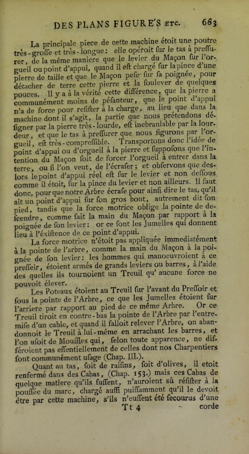 La principalc piece de cette machine etoit une poutrc tr^s. groffe et trc^ - iongue: elle opcToit fur ie tas a prelTu- rer, de la meme maniere que ie levier du Mavon fur or- gueil oupoint d^appui, quand il eft charge fur lapince d une pierre de taille et que le Ma^on pefe fur fa poignee, pour deticher de terre cette pierre et la foulever de queJques pouces. 11 y a a Ja verite cette difference, que ia p.erre a commun^ment moins de peAiriteur, que e pomt d appui n'a de force pour refifter a la charge, au lieu que dans la machine dont il s'agit, la partie que nous pretendons de- fiener par la pierre tres- lourde, eft inebranlable par la lour, deur, et que le tas \ preffurer que nous figurons par ror- gueil eft tres-compreffibie. Transportous donc 1'ideo de point'd'appui ou d'orgueil a la pierre et fuppofons que Fin- tention du Macon foit de forcer l^orgueil a entrer dans la terre ou fi l'on veut, de Fecrafer; et obfervons que des- lors lepoint d^appui reel eft fur le levier et non deflous comme il etoit, fur la pince du levier et non ailleurs. 11 faut donc, pourquenotre Arbre ^crafe pour ainfi dire le tas, qu'il ait un point d'appui fur fon gros bout, autrement dit fon pied, tandis que la force motrice oblige la pomte de de- fcendre, comme fait la main du Ma^on par rapport a la poi^nee de fon levier: or ce font les Jumelles qui donnent lieu^a 1'exiftence de ce point d'appui. ^ ^ , ^ La force motrice n'etoit pas appliquee immediatement \ la pointe de 1'arbre, comme la main du IVla^on a la poi- jrnee de fon levier: les hommes qui manoeuvroient a ce preffeir etoient armes de grands leviers ou barres, a l'aide des quelles ils tournoient un Treuil qu^ aucune force ne ^°Tes Potea^^ux etoient au Treuil fur Pavant du Preffoir et fous la pointe de FArbre, ce que les Jumelles etoient fur 1'arriere par rapport au pied de ce meme Arbre. Or ce Treuil tiroit cn contre-bas la pointe de I'Arbre par Fentre, mife d'un cable, et quand il falloit relever PArbre, on aban- donnoit le Treuil a lui-meme en arrachant les barres, et Fon ufoit de Mouffles qui, felon toute apparence, ne dif- feroient pas effentiellement de celles dont nos Charpentiers font communement ufage (Chap. III.)' Quantau tas, foit de raifms, foit d'olives, ii etoit renfermedans desCabas, (Chap. i53-) ^«is ces Cabas de quelque matiere qu'ils fuffent, n'auroient su refifter a la pouflee du marc, charge auffi puiffamment qu'il le devoit etre par cette machine, s'ils n^euffent ete fecourus d'une Tt 4 - corde