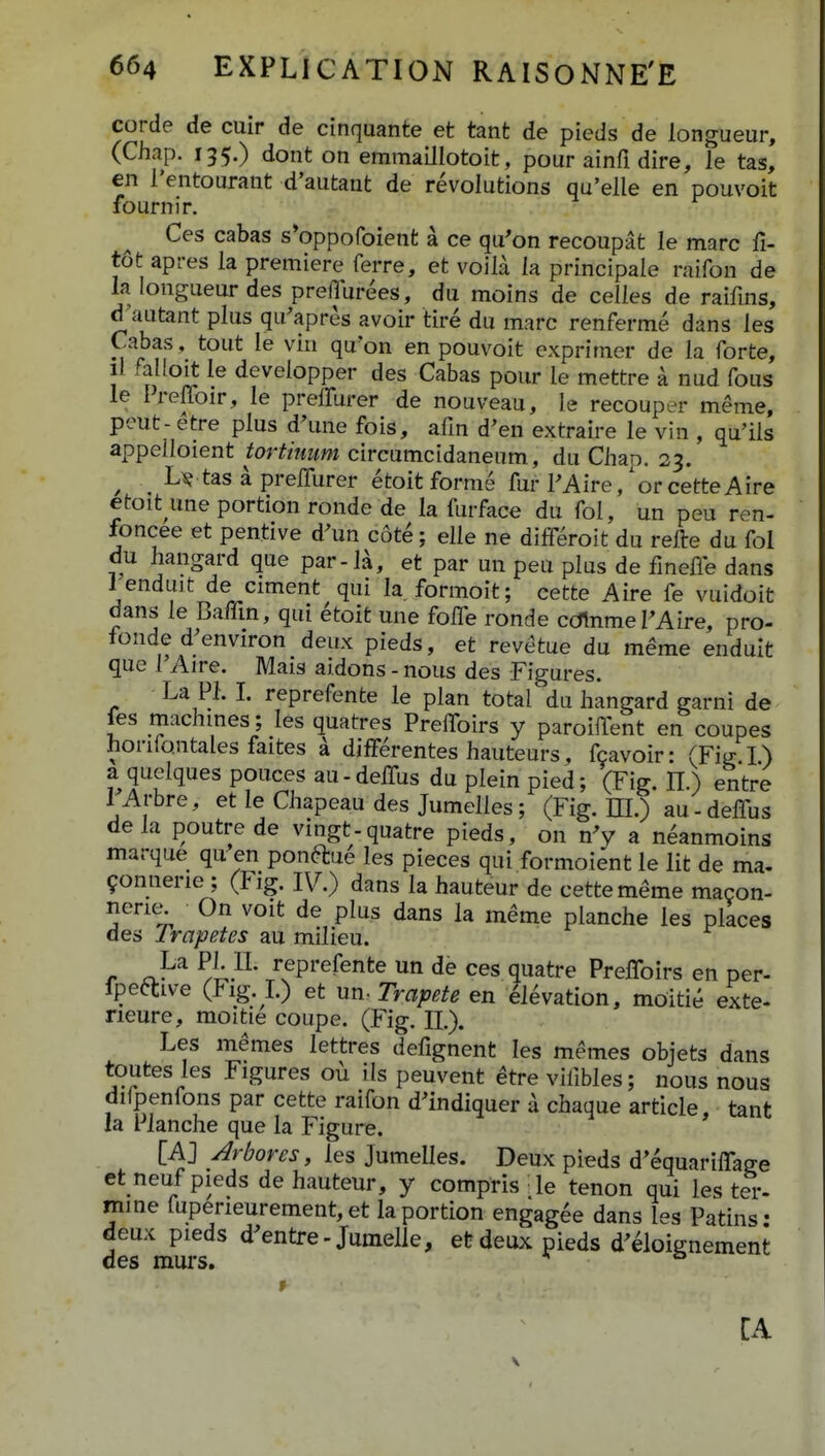 corde de cuir de cinquante et tant de pieds de longueur, (Chap. 135.) dont on emmaillotoit, pour ainfi dire, le tas, cn i'entourant d'autant de revolutions qu'elle en pouvoit fournir. Ces cabas s*oppofoient a ce qu'on recoupat le marc fi- tot apres la premiere ferre, et voila la principale raifon de la longueur des preilurees, du moins de celles de raifms, dKautant plus qu^apres avoir tire du marc renferme dans les Cabas, tout le vin qu'on en pouvoit exprimer de la forte, il faHoit le developper des Cabas pour le mettre a nud fous le Preffoir, le preffurer de nouveau, le recouper meme, peut-etre plus d^me fois, afm d'en extraire le vin , qu'ils appelloient tortiuum circumcidanenm, du Chao. 23. ^ ^ U tas a prelTurer etoit forme fur PAire,'or cetteAire etoit une portion ronde de la furface du fol, un peu ren- foncee et pentive d^un cote; elle ne dilTeroit du refte du fol du hangard que par-la, et par un peu plus de fmefle dans renduit de ciment qui la formoit; cette Aire fe vuidoit dans le Baffin, qui etoit une folTe ronde cdlnmePAire, pro- fonde d;environ deux pieds, et revetue du meme enduit que 1 Aire. Mais aidons - nous des Figures. La Pl L reprefente le plan total du hangard garni de fes machmes; les quatres Prefifoirs y paroifTent en coupes honio.ntales faites k difFerentes hauteurs, fcavoir: (Fig I) a quelques pouces au-delTus du plein pied; (Fig. H.) entre lArbre, et le Chapeau des Jumelles; (Fig. EL) au-deflus dela poutre de vingt-quatre pieds, on nV a neanmoins marque qu en ponftue les pieces qui formoient le lit de ma. 9onnerie ; (Fig. IV.) dans la hauteur de cettememe macon- neric^ On voit de plus dans la meme planche les places des rrapetes au milieu. r c}'^ ^!;.^^' Pi'efente un de ces quatre Preflbirs en per- fpeftive (Fig. L) et nn^ Trapete en ^Mvation, moitie exte- neure, moitie coupe. (Fig. IL). Les memes lettres defignent les memes objets dans toutes les Figures ou ils peuvent etre vifibles; nous nous difpenfons par cette raifon d^indiquer a chaque article, tant la Pianche que la Figure. [AJ Arbores, les Jumelles. Deux pieds d'equariflage et neuf pieds de hauteur, y compris le tenon qui ies t^-. mine fuperieurement,et laportion engag^e dans les Patins: deux pieds d^entre-Jumelle, efedeux pieds d^^loignement des murs. * CA