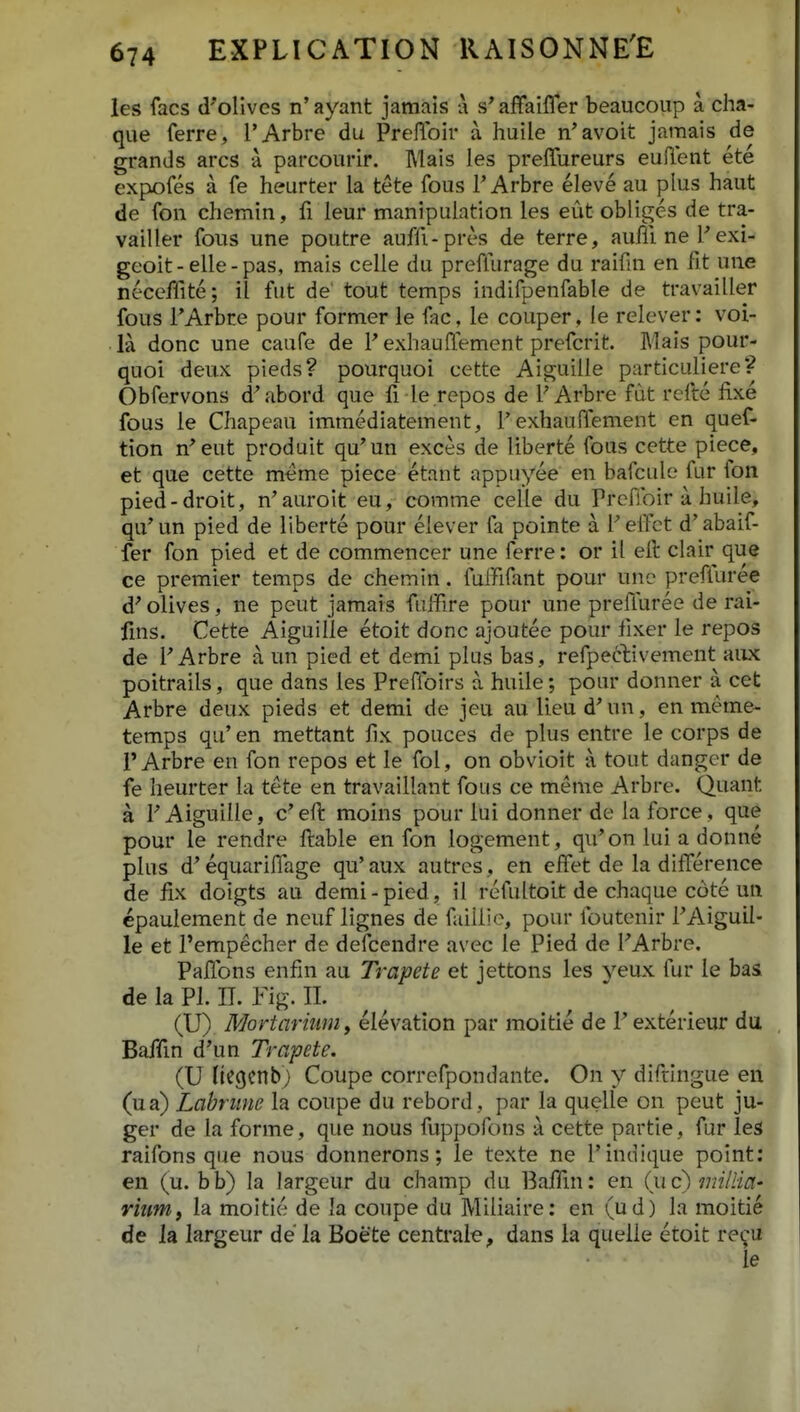 les facs d'orives n' ayant jamais a affaifler beaucoiip a cha- que ferre, l'Arbre du Preflbir a huile n'avoit jamais de grands arcs a parcourir. Mais les preffureurs euffent ete expofes a fe heurter la tete fous T Arbre eleve au plus haut de fon chemin, leur manipuLation les eut obliges de tra- vailler fous une poutre auffi-pres de terre, auffinePexi- geoit-elle-pas, mais celle du preffurage du raifin en fit une neceffite; il fut de' tout temps indifpenfable de travailler fous TArbre pour former le fac, le couper. le relever: voi- la donc une caufe de F exhauffement prefcrit. Mais pour- quoi deux pieds? pourquoi cette Aiguille particuliere? Obfervons d'abord que fi le repos de PArbre fdt rcfte fixe fous le Chapeau immediatement, 1'exhauffement en quef- tion n^eut produit qu'un exces de liberte fous cette piece, et que cette meme piece etant appuyee en bafcule fur fon pied-droit, n'auroit eu, corame celle du Preffoir a huile, qu'un pied de liberte pour elever fa pointe a Peffct d'abaif- fer fon pied et de commencer une ferre: or il eft clair que ce premier temps de chemin. fuffffant pour unc preffuree d' olives, ne peut jamais fuffire pour une preffuree de rai- fms. Cette Aiguille etoit donc ajoutec pour fixer le repos de FArbre a un pied et demi plus bas, refpeftivement aiix poitrails, que dans les Preffoirs a huile; pour donner a cet Arbre deux pieds et demi de jeu au licu d' un, en meme- temps qu' en mettant fix pouces de plus entre le corps de PArbre en fon repos et le fol, on obvioit a tout danger de fe heurter la tete en travaillant fous ce meme Arbre. Quant a P Aiguille, c'eft moins pour lui donner de la force, que pour le rendre ftable en fon logement, qu'on lui a donne plus d^ equariffage qu' aux autres, en effet de la difference de ffx doigts au demi - pied, il refultoit de chaque cote un epaulement de neuf lignes de failiie, pour foutenir PAiguU- le et Pempecher de defcendre avec le Pied de PArbre. Paffons enfin au Trapete et jettons les yeux fur le bas de la Pl. IT. Fig. H. ^ ^ (U) MortariMin y elevation par moitie de V exterieur du Baffm d'un Trapete. (U llegcnb) Coupe correfpondante. On y diftlngue en (ua) Labrime la coupe du rebord , par la quelle on peut ju- ger de la forme, que nous fuppofons a cette partie, fur les raifons que nous donnerons; le texte ne 1'indique point: en (u. b b) la largeur du champ du BajfHn: en (u c) mi/lici' rkm, la moitie de la coupe du Miliaire: en (ud) la moitie de la largeur de la Boete centrale, dans la quelle etoit re^u