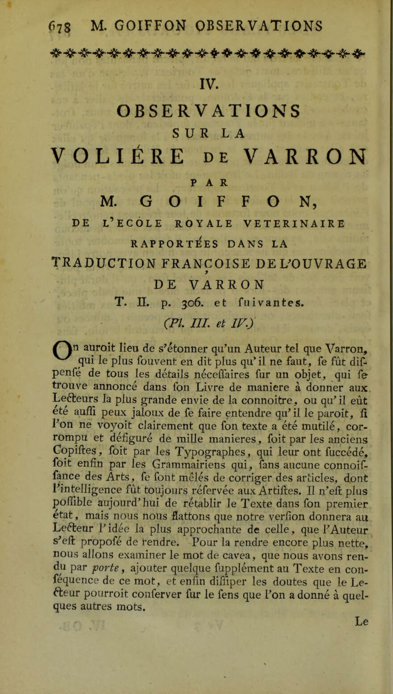 IV. OBSERVATIONS S U R L A VOLIERE DE VARRON P A R M. G O I F F O N, DE l'ec6le royale veterinaire RAPPORTEES DANS LA TRADUCTION FRANCOISE DEL^OUVRAGE > DE VARRON T. n. p. 306. et fuivantes. (Fl. III. et IF.) auroit lieu de s^etonner qu'un Auteur tel que Varron, ^ qui le plus fouvent en dit plus qu'il ne faut, fe fut dif- penfe de tous les detaiis neceflaires fur un objet, qui fe trouve annonce dans fon Livre de maniere a donner aux Lefteurs la plus grande envie de la connoitre, ou qu'il eut ete au/Ti peux jaloux de fe faire entendre qu^il le paroit, fi Fon ne voyoit clairement que fon texte a ete mutile, cor- rompu et defigure de mille manieres, foit par les anciens Copiftes, foit par les Typographes, qui leur ont fuccede, foit enfin par les Grammairiens qui, fans aucune connoif- fance des Arts, fc font meles de corriger des articles, dont Fintelligence fut toujours refervee aux Artiftes. II n^eft plus jpoffible aujourd'hui de retablir le Texte dans fon premier etat, mais nous nous flattons que notre verfion donnera aa Lefteur V idee la plus approchante de celle, que FAuteur s'eft propofe de rendre. Pour la rendre encore plus nette, nous allons examiner le mot de cavea, que nous avons ren- du par forte, ajouter quelque fupplement au Texte en con- fequence de ce mot, et enfin diffiper les doutes que le Le- fteur poiirroit conferver fur le fens que l'on a donne a quel- ques autres mots.