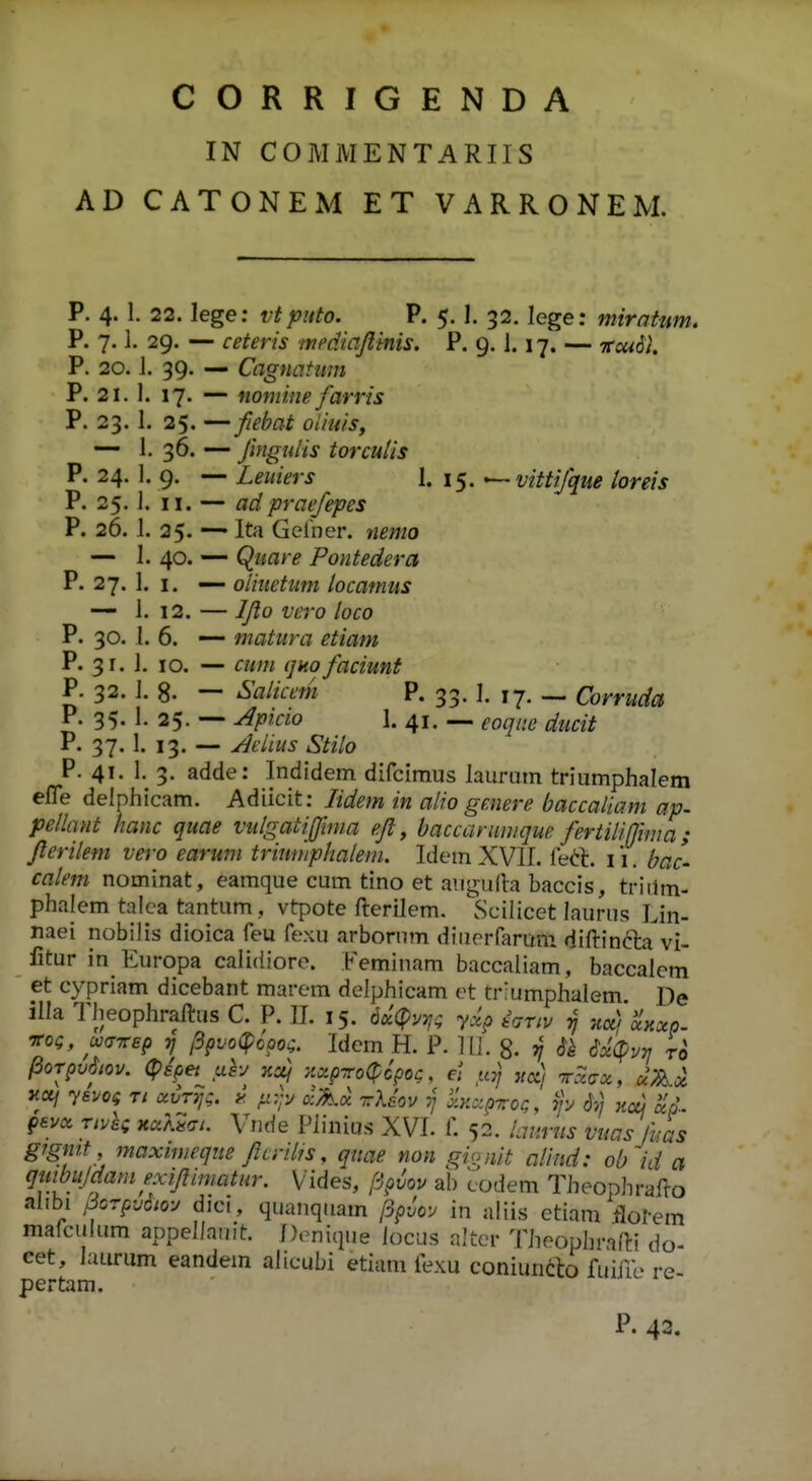 CORRIGENDA IN COMMENTARIIS AD CATONEM ET VARRONEM. P. 4. 1. 22. lege: vtpnto. P. 5. 1. 32. lege: miratnm. P. 7.1. 29. — ceteris mediajlinis. P. 9. 1.17. — ttou^I P. 20.1. 39. — Cagnatiim P. 21. 1. 17. — nomine farris P. 23. 1. 25. —fiebat oiiuis, — I. 36. — fmgulis torculis P. 24. 1. 9. — Leuiers 1. 15. ^vittijque toreis P. 25. I. II. — adpraefepes P. 26. 1. 25. Ita Gelber. »2mo — 1. 40. — Quare Pontedera P. 27. 1. I. — oliuetum locamus — 1. 12. — IJlo vero loco P. 30. I. 6. — matura etiam P. 31. 1. 10. — cutn (jHo faciunt P. 32. I. 8. — Salicem P. 33. I. 17. — Corruda P. 35. 1. 25. — Apicio 1. 41. — eoqiie ducit P. 37. 1. 13. — Aeiius Stilo P. 41. 1. 3. adde: Indidem difcimus laurum triumphalem efle delphicam. Adiicit: lidem in alio genere baccaliam ap. pellant hanc quae vulgatijjlma efl, baccarumque fertilijjima; flerilem vero earunt triwiiphalem. Idem XVII. le<!!l. 11. bac- calem nominat, eamque cum tino et aiigufh baccis, triilm- phalem talca tantum, vtpote fterilem. ^Scilicet laurus Lin- naei nobilis dioica feu fexu arborum diuerrarmii diftinfta vi- fitur in Kuropa calidioro. Feminam baccaliam, baccalem et cypriam dicebant marem delphicam et triumphalem De illa Theophraftus C. P. 11. 15. dx^Pur^; yxp tVr/v 5^ -Acd'dKxp. Tfoa, u<jTrep (ipvo^ooo^. Idem H. P. II]. g. 37 $k 6xipv^ ro . . . 52. lanrus vuasjhu:^ gfgntt , maxmieque flcrilis, quae non gignit alind: ob id a qmbujdam exiflimatur. Vides, [i^iov ab codem Theophrafto alibi 3orpv6iO'j dici, quauqiiam /3pJov in nliis etiam tlol-em malculum appellanit. Doniqiie iocus altcr Theophrafti do- cet, laurum eandem alicubi etium fexu coniuneto fuiire re- pertam.