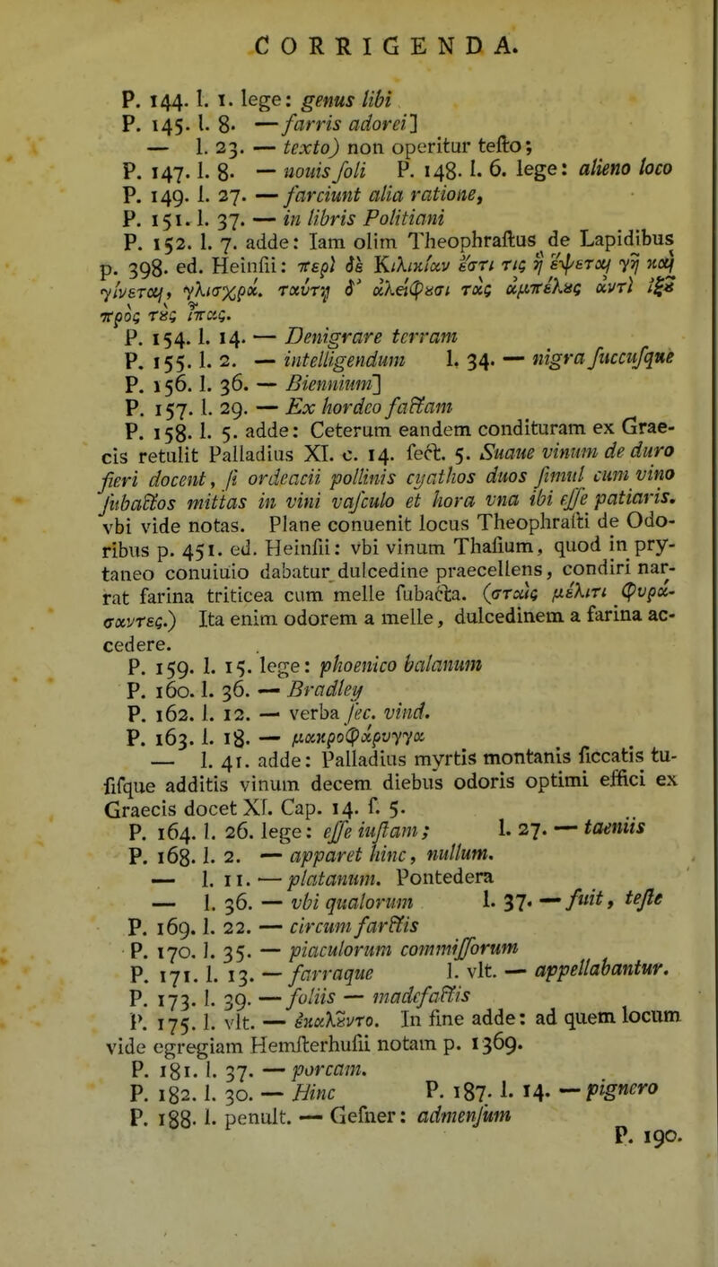 P. 144.1. I. lege: genus Ubi P. 145. l. 8» — farris adorei} — 1. 23. — texto) non operitur tefto; P. 147.1. 8- — iiouis foli P. 148.1- 6. lege: alieno toco P. 149. 1. 27. — farcimt alia ratione, P. 151.1. 37. — in libris Politiani P. 152. I. 7. adde: lam olim Theophraftus de Lapidjbus p. 2q8. ed. Heinfii: tced) 6a Kthxfctv eari tk; tj a-^sToq yij ncq yivaTOij, yXi(T%px, Tavr;; 0 ocket^^aai rxg u/^ireAsg xvtI i^a 'Ttpoi; r»? nrciQ. P. 154.1. 14. — Denigrare tcrram P. 155.1. 2. — intelligendum 1, 34. — nigra fiiccufqne P. 156.1. 36. — Bienniiim'] P. 157.1. 29. — Ex hordeo faHam P. 158.1. 5. adde: Ceterum eandem condituram ex Grae- cis retulit Pailadius XI. c. 14. feft. 5. Suaue vinum de duro fieri docent, ji ordcacii pollinis cyathos duos fimid cuni vino fiiba^os mittas in vini vafculo et hora vna ibi effe patiaris, vbi vide notas. Plane conuenit locus Theophrafti de Odo- ribus p. 451. ed. Heinfii: vbi vinum Thafium, quod in pry- taneo conuiuio dabatur dulcedine praecellens, condiri nar- rat farina triticea cum melle fubacla. (cTuk fishu ^ (^vpx- axvT£Q.) Ita enim odorem a melle, dulcedinem a farina ac- cedere. P. 159. 1. 15. lege: phoenico balanum P. 160.1. 36. — Bradlei/ P. 162. 1. 12. — verba /fe-f. vind. P. 163. 1. i8- —' l^xKpo(pxpvyyK — 1. 41. adde: Palladius myrtis montanls ficcatis tu- fifque additis vinum decem diebus odoris optimi effici ex Graecis docet XT. Cap. 14. f. 5. P. 164. I. 26. lege: ejfe iujlam; 1. 27. — taeniis P. 168.1. 2. — apparet hinc, nuUum. — 1. 11. — platanum. Pontedera — 1. 36. — vbi qualorum 1. 37« ^C/^* P. 169.1. 22. — circum far&is P. 170. J. 35. — piaculorum commifforum P. 171.1. 13. — farraque \. vlt — appellabantur. P. 173.1. 39. — foliis — madefa&is W 175.1. vlt. — iKxXZvTo. In fme adde: ad quem locum vide egregiam Hemfterhufii notam p. 1369. P. 181. 1. 37. — porcam. P. 182.1. 30. — Hinc P. i87; 1. M- — pignero P. i88- penult. — Gefner: admenfum