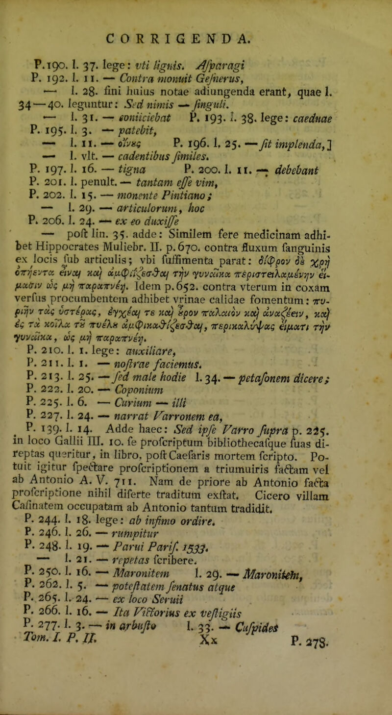 P.190. 1. 37. lege: vti Itgnis. /^Jparagi P. 192.1. 11. — Contra monuit Gejnertis, '— I. 28- iini luiius notae adiungenda erant, quae 1. 34 — 40. leguntur; Sed nimis — Jingnl/. —- i. 31. — eoniicicbat P. 193.1. 38. lege: caedttae P. 195.1. 3. — patebit, — 1. 11. — oYi/ai; P. 196. 1, 25. — y?/ implenda,2 — I. vlt. — cadentibus Jimiles, P. 197.1. 16. — ^/■gwi? P. 200.1. II. debebant P. 201.1. penult. — tantam ejje vim, P. 202. I. 15. — monente Pintiano; — 1. 29. — articulorum, hoc P. 206.1. 24. — ex eo diixijje — pofl: lin. 35. adde: Similem fere ttiedicmam adhi- bet Hippocrates Muliebr. U. p.670. contra fluxum fanguinis ex locis fub articulis; vbi fuifimenta parat: 6t<Ppov 6s XPV CTrrjs-JTcc etvxf Hcij uu(pu-^E(rd-oii rrjv yvvaiKx frspKTTeikxfzevTjv a- y,xcriv WQ fiTj rxpxTrvey. Idem p.652. contra vterum in coxam verfus procumbentem adhibet vrinae calidae fomentum: tv- firfv rag (xjTSpxt;, i^yxsoLj ts ncii apov icxkcitov aotf xvx^^ieiv, hoi^ 4 rx KOilx T^S TTvekn xju^piKxd-f^ead-otf, TCspiHxkv-^xg eifxxn r^v yvvaiKX, wg ixrj icxpxrvev. P. 210.1. I. lege: anxiUare, P. 211.1. I. — nojirae faciemus* P. 213. I. 25. -^fed male hodie 1.34. — petafonem dicere; P. 222.1. 20. —- Coponitmt P. 225. 1. 6. — Curium — illi P. 227. 1. 24. — narrat l^^arronem ea, P. 139. I. 14. Adde haec: Sed ipfe Farro fiipra p. 245. in loco Gallii III. 10. fe profcriptum bihliothecafque fuas di- reptas qusritur, in libro, poftCaefaris mortem fcripto. Po- tuit igitur fpeftare profcriptionem a triumuiris faftam vel ab Antonio A. V. 711. Nam de priore ab Antonio fafta profcriptione nihil diferte traditum exftat. Cicero villam Ca/inatem occupatam ab Antonio tantum tradidit. P. 244. I. 18. lege: ab infmo ordire. P. 246. I. 26. — rumpitur P. 248.1. 19. — Parui Parif 1533» — 1.21. — rcpptas fcribere. P. 250. I. 16. — Maronitem 1. 29. — Maronikht, P. 262.1. 5. — potejtatem fenatus atque P. 265. I. 24. — ex loco Seruii P. 266. 1. 16. — Ita Vi&orius ex vefligiis P. 277.1. 3. — in ar^ijio I. 33. — Cufpide-s Tom.LP,Il Xx P.5k78.