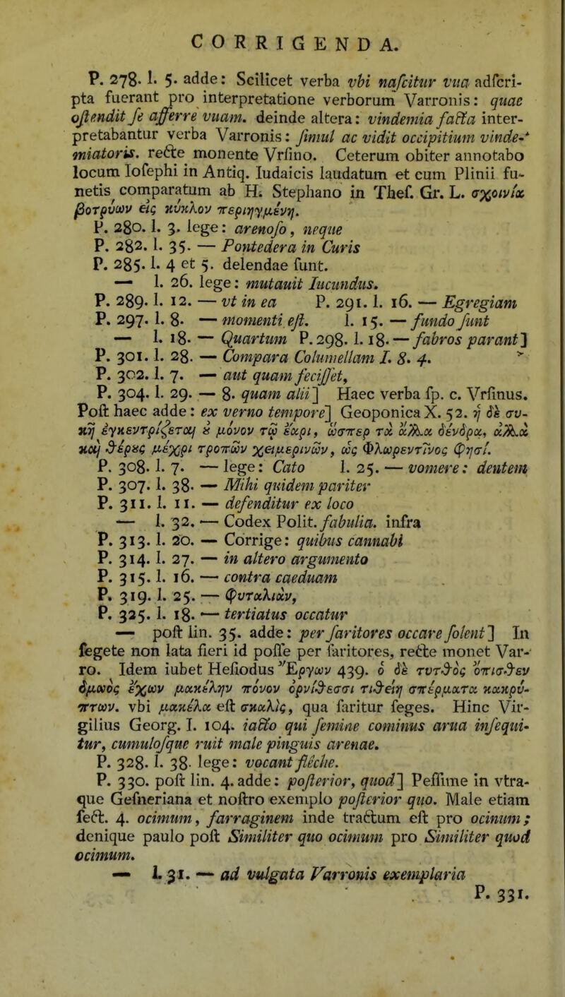 P. 278.1. 5- adde: Scilicet verba vbi nafcitnr vim adfcri- pta fuerant pro interpretatione verborum Varronis: quae ojlmdit Je afferre vuam. deinde altera: vindemia fafta inter- pretabantur verba Varronis: Jimul ac vidit occipitium vinde-'- miatoris. re61:e monente Vrfino. Ceterum obiter annotabo locum lofephi in Antiq. ludaicis laudatum et cum Plinii fu- netis^ coniparatum ab H; Stephano in Thef. Gr. L. axcivtx ^oT^viav Kvxkov Trepnjy/xivTj. P. 280.1. 3. iege: arenofo, nrque P. 282. l. 35. — Pontedera in Curis P. 285.1. 4 et 5. delendae funt. — 1. 26. lege: mutauit lucundus, P. 289.1. 12. — vt in ea P. 291.1. 16. — Egregiam P. 297. 1. 8- — momenti, eJL 1. 15. — fundo funt — 1. i8- — Quartum P. 298.1.18--- fabros paranf] P. 301.1. 28. — Compara Coluniellam L * P. 302.1. 7. — aut quam fecijjet^ P. 304.1. 29. — 8- quam alii'] Haec verba fp. c. Vrfinus. Poft haec adde: ex verno tempore'] Geoponica X. 52.3/ 61 crv- iyHavTpf<^STOif » luovov tu sxpi, u(nr6p tx a^a 6'ev6poi, aAa HO^ d^ipisi J^ixP^ TfOTwv x&jj.epivSv, aoQ (^XupevTTvoQ (pTjai. P. 308.1. 7. — lege: Cato I. 25. — vomere: dentem P. 307.1. 38- •— Mihi qmdem pariter P. 311.1. 11. —• defenditur ex loco — I. 32. — Codex Polit./^j^w/i^. infra P. 313.1. 20. — Corrige: quibus cannabi P. 314.1. 27. — in altero argumento P. 315' 16. — contra caeduam P. 319.1. 25. —- (pvTxhxv, P. 335.1. 18. — tertiatus occatur — poft iin. 35. adde: perfaritores occare folent'] In fegete non lata fieri id poffe per laritores, refte raonet Var- ro. Idem iubet Hefiodus ''Epycav 439. 0 6h rvTd-og OTtKrd^ev ifiKO^ aX^v fxxnikrjv ntovov opvl^sam Ti^eirj <nrippiXToi naxpv- VTWV. vbi /LLxniXx e{t (ntxXtQ, qua faritur feges. Hinc Vir- gilius Georg. I. 104. ia&o qui femine cominus arua infequi- tur, cumulofqne ruit male pinguis arenae. P. 328. !• 38- lege: vocant fleclie. P. 330. poft lin. 4. adde: pojlerior, quod] PefRme in vtra- que Gefneriana et noftro exemplo pojlerior quo. Male etiam feft. 4. ocimum, farraginem inde traftum eft pro ocinum; denique paulo poft Similiter quo ocimum pro Similiter quod ccimum. — L-^i. ad vulgata Farronis exemplaria P. 331.