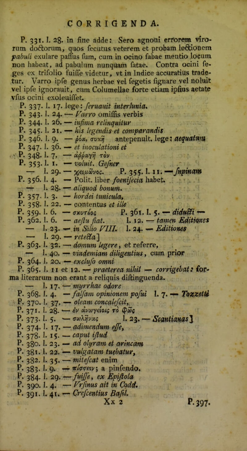 P. 331.1. 28. in fine adde: Sero agnoui errorem^ viro- rum doftorum, quos fecutus veterem et probam le6tionera pabnli exulare pafius fum, cum in ocino fabae mentio locum non habeat, ad pabulum nunquam fatae. Contra ocini fe- ges ex trifoiio fuilTe videtur, vt in Indice accuratius trade- tur. Varro ipfe genus herbae vel fegetis fignare vel noluit vel ipfe ignorauit, cum Columellae forte etiam ipfius aetate vfus ocini exoleuillet. P. 337. I. 17. lege: feruauit interlunia, P. 343. 1. 24. — Farro omiflis verbis P. 344. l. 26. — inf ma relinquitur P. 345. i. 21. ■— legendis et comparandis P. 346. I, 9. — po«, o-ux^ antepenult. iege: aequatwtlf P. 347. 1. 36. — et inomlationi et ■ P« 348« i« 7« — xppixyij Tov P. 353.1. I. voluit. Gefner — 1. 29. — %^,ti(ii?i/oc. P. 355.1.11. — fupinam P. 356. i. 4. — PoUt. liber foenifecia habet. ■ — li 28. — aliquod bonum. 357- i- 3- ~ hordei ttmicula, P. 358. 1. 22. — contentus et ille P. 359. I. 6. — (XKUTioq P. 361.1. 5. — diduBli P. 362.1. 6. — aejlufiat. l. 12. — tamen EdittQms — 1. 23. — i» Siiio VIII. 1. 24. ^ Editionef — I. 29. — rete^a} P. 363. 1. 32. — domum legere, et referre, — I. 40. — vindemiam diligmtius, cum prior P. 364.1. 20. — exclufo omni P. 365. J. II et 12. — praeterea nihil — corrigebat! ior* ma literarum non erant a reiiquis diftinguenda. — 1. 17. — myrrhae odore P. 368.1. 4. — faifam opinionem pofui 1. 7. -w» Tozzetti P. 370. I. 37. — oleam concale/cit,, P. 371. I. 28-'— uvcayeioiQ ro (pSS^ P. 373.1. 5. — (TwX^vac 1. 23. — Scantianas^i P. 374.1. 17. — adimendum effe, P. 378. 1. 15. — caput iflud P. 380.1. 23. — ad olyram et arincam P. 381. l. 22. — vulgatam tuebatur, P. 382. 1. 35. — mitefcat enim P. 383. 1. 9. — «■/(To-ejv; a pinfendo. P. 384. 1. 29. — fuifle, ex Epijlola P. 390. 1. 4. — Frftnus ait in Codd. P. 391. l. 41. — Crefcentius Bafil. Xx 2 P-397.