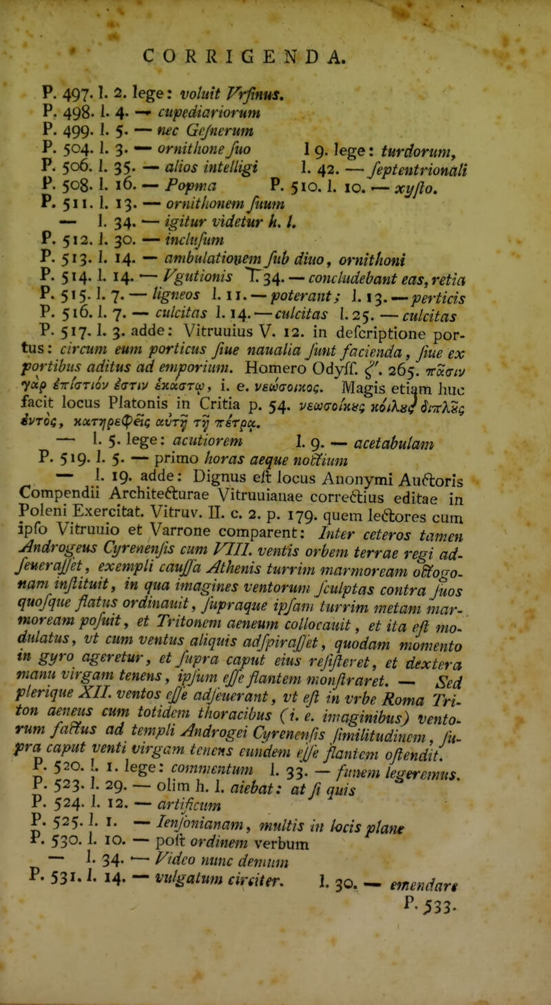 P. 497.1. 2. lege: voluit Vrfinus. P. 498.1. 4« ~^ cupediariorum P. 499. I. 5. — nec Grjnerum P. 504. I. 3. — ornithonefuo 1 9. lege: turdortmi, P. 506. 1. 35. — a//o^ intelligi 1. 42. —feptentrionali P. 508.1. 16. — Popw^; P. 510.1. 10.ir^y/o. P. 511. 1. 13« ~~ ornitlionem fuwn — 1. 34.'— /^iVttr videtur k. l. P. 512. J. 30. — inclufum P. 513. I. 14. — ambulatioiiem fubdiuo^ ornithoni P. 514.1. 14. — Fgutionis li^s^. — comiudebant eas,r£tia P. 515. ]. 7. — ligneos 1.11. — poterant; J. 13. — perticis P. 516. i. 7. — ciilcitas J. 14. — culcitas 1.25. — culcitas P. 517. i. 3. adde: Vitruuius V. 12. in defcriptione por- tus: ciraim eum porticus ftue naualia funt facienda, fiue ex portibus aciitus ad emporimn. Homero Odyff. 265. 7racr;v 7«p i-rchriQV i<jTiv ixxarw, i. e. vswaoiKo^. Magis etiam Imc facit locus Platonis in Critia p. 54. vecatxotKifQ Hoik^} SczUq dvToc, xocTijpe^Peii; uvt^ t^ reTpK. — 1. 5. lege: acutiorem 1. 9. — acetabulam P. 519. J. 5. — primo horas aeque noffimn -- l. 19. adde: Dignus eil Jocus Auonymi Auftorls Compendii Arc}iite6):urae Vitruuianae corre61:ius editae in Poleni Exercitat. Vitruv. II. c. 2. p. 179. quem Jeftores cum ipfo Vitruuio et Varrone comparent: Inter ceteros tamen Androgeus Cyrenenfis cum VIII. ventis orbem terrae regi ad- feueraf/et , exempli caufia Athenis turrim marmoream odiogo. nam inflituit, in qua imagines ventoruni fculptas contra Juos quofque flatus ordinauit, fupraque ipfam turrim metani mar- moream pofutt, et Tritoncm aeneum collocauit, et ita eft mo- dulatus, vt cum ventus aliquis adfpirajjet, quodam momento ttt gyro ageretur, et fupra caput eius refifleret, et dextera manu virgam tenens, ipfum effe flantem monflraret. — Sed flerique XIL ventos rjje adjmerant, vt efl in vrbe Roma Tri- ton aeneus cum tottdem thoracibus (i. e. imaginibus) vento^ rum fa^us ad templi Androgei Cyrenenlis /imilitudincm fu. pracaput ventt virgam tcnens eundem ejje flantcm oflendit. 520. . I. lege: comnie-ritum J. 33. — fmwm legercmus. F. 523. J. 29. -— olim h. 1. aiebat: at fi quis P. 524. J. 12, — artificum P. 525.1. I. — lenfonianam, multis in locis plane r. 530. J. 10. —• poft ordinem verbum — J. 34. — Vidco nimc denuini P. 531. i. 14- — vulgatwn cirdter. I. 30. ~ emendart ^-533.