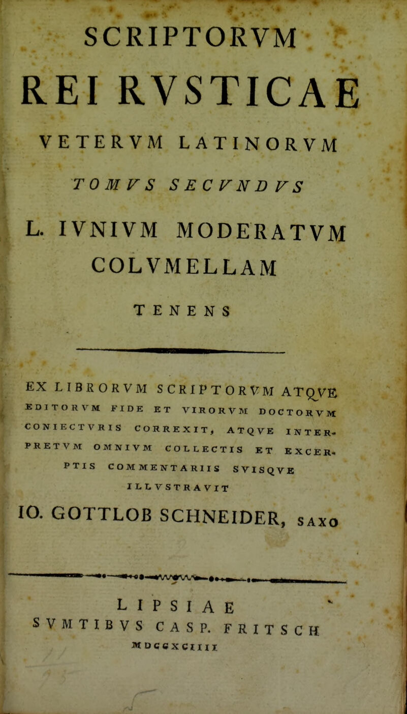 SCRIPTORVM REI RVSTICAE VETERVM LATINORVM TOMVS SECFNDFS L. IVNIVM MODERATVM COLVMELLAM T E N E N S EXLIBRORVM S C R I P T O R V M ATQ^VE EDITORVM FIDE ET VIRORVM DOCTORVM CONIECTVRIS CORREXIT, ATQVE I NTER- PRETVM OMNIVM COLLECTIS ET K X C E R. PTIS COMMENTARIIS SVISQVE ILLVSTRAVIT lO. GOTTLOB SCHNEIDER, saxo L I P S I A E SVMTIBVS CASP. FRITSCH