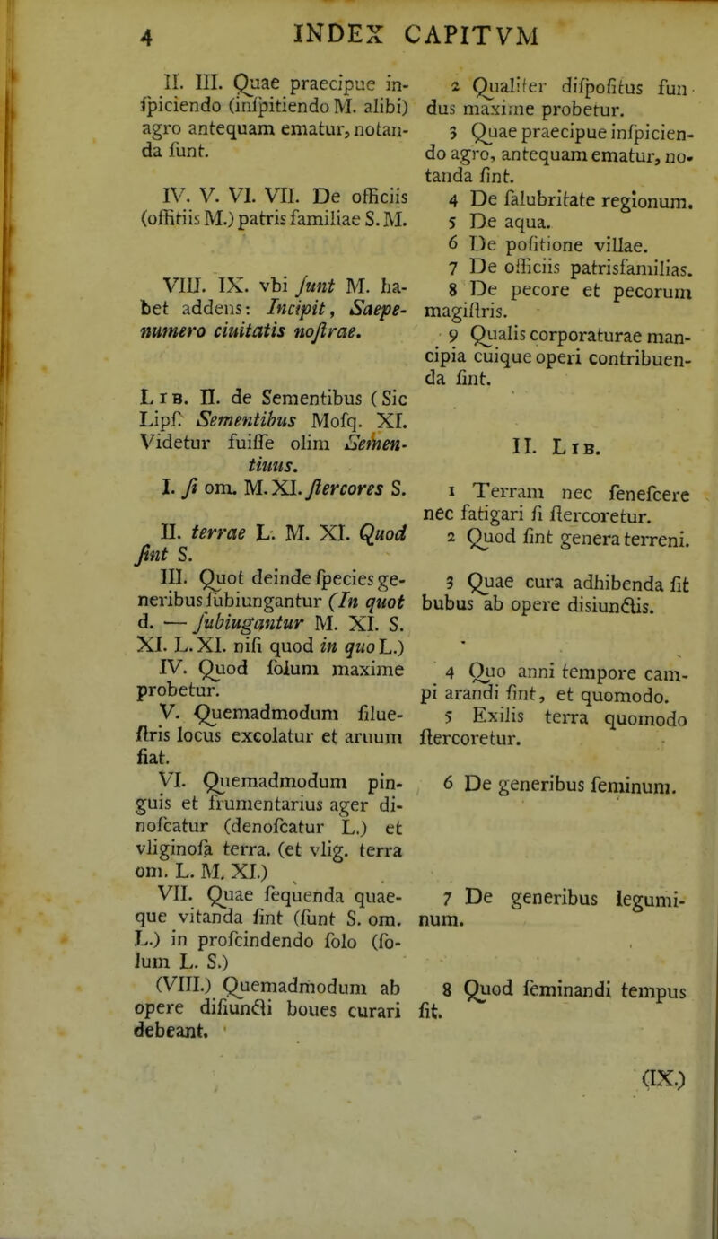 II. III. Quae praecipue in- Jpiciendo (inlpitiendo M. alibi) agro antequam ematur, notan- da funt. IV. V. VI. VII. De ofEciis (offitiis M.) patris familiae S. M. VIU. IX. vbi Junt M. ha- bet addens: Incipit, Saepe- numero ciuitatis nojlrae. LiB. n. de Scmentibus (Sic Lipf) Sementihus Mofq. XI. Videtur fuifTe olim Seinen- tiuus. I. ft om. M.Xl. Jlercores S. II. terrae L. M. XI. Quod fmt S. III. Quot deinde fpecies ge- neribus llibiungantur (In quot d. —Jtibiugantur M. XI. S. XI. L.XI. nifi quod in qiioL.) IV. Quod ibiuni maxime probetur. V. Quemadmodum filue- /Iris locus excolatur et aruum fiat. VI. Quemadmodum pin- guis et frumentanus ager di- nofcatur (denofcatur L.) et vliginofa terra. (et vlig. terra om. L. M, XI.) VII. Quae fequenda quae- que vitanda fmt (funt S. om. L.) in profcindendo folo (fo- Jum L. S.) (VIII.) Quemadmodum ab opere difiunili boues curari debeant. 2 Qiialifer difpofitus fun dus maxiine probetur. 5 Quae praecipue infjDicien- do agro, antequam ematur, no- tanda fmt. 4 De falubritate regionum. 5 De aqua. 6 De pofitione villae. 7 De oiliciis patrisfamilias. 8 De pecore et pecorum magiflris. 9 Qiialis corporaturae man- cipia cuique operi contribuen- da fint. IL LiB. 1 Terram nec fenefcere nec fatigari fi flercoretur. 2 Quod fint genera terreni. 3 Quae cura adhibenda fit bubus ab opere disiundis. 4 Quo anni tempore cam- pi arandi fmt, et quomodo. 5 ExiJis terra quomodo llercoretur. 6 De generibus feminum. 7 De generibus legumi- num. 8 Quod feminandi tempus fit (IX.)