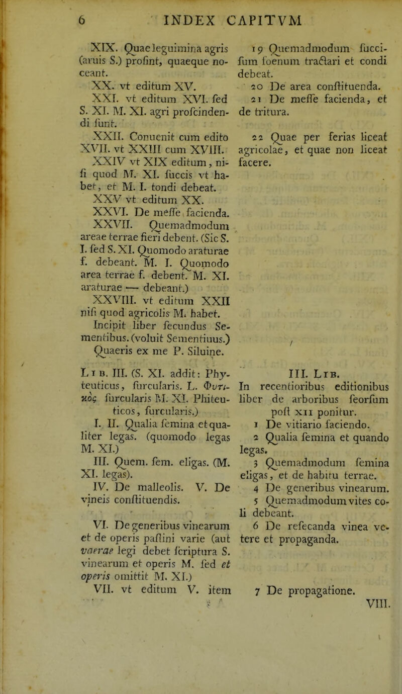 XIX. Quaeleguimina agris (aiuis S.) profint, quaeque no- ceanh XX. vt editum XV. XXr. vt editum XVI. fed S. XI. M. XI. agri profcinden- di funt. XXII. Conuenit cum edito XVII. vt XXIII cum xviri. ^ XXIV vt XIX editum, ni- fi quod AT. XI. fiiccis vt ha- be^, et M. I. tondi debeat. XXV vt edituni XX. XXVr. De mefTe facienda. XXVII. Quemadmodum areae terrae fieri debent. (Sic S. I. led S. XI. Quomodo araturae f. debeant. M. I. Quomodo area terrae f. debent. M. XI. cu-aturae — debeant.) XXVIII. vt edif^um XXII nifi quod agricolis M. habet. Incipit liber fecundus Se- meniibus. (voluit Sementiuus.) Quaeris ex me P. Siluine. Lt B. iri. (S. Xr. addit: Phy- teuticus, furcufaris. I,. Our;- Kog furcularis RI. XI. Phiteu- ticos, furcularis.) I. II. Qiialia fcmina etqua- liter legas. (quomodo legas M. XI.) iri. Quem. fem. eligas. (M. XI. legas). IV. De malleolis. V. De vineis conftituendis. VI. De generibus vinearum et de operis paflini varie (aut vciprap Jegi debet fcriptura S. vinearum et operis M. fed et operis omittit M. XI.) VII. vt editum V. item 19 Qiicmadmodum iijcci- fum fuenum tradari et condi debeat. 20 rDe area conflituenda. 21 De melfe facienda, et de tritura. 22 Quae per ferias liceat agricolae, et quae non liceat facere. III. Ltb. In recentioribus editionibus libcr de arboribus feorfum pofl XII ponitur. 1 De vitiario faciendo. 2 Qiialia femma et quando legas. 3 Quemadmodum femina eligas, et de habiru terrae. 4 De generibus vinearum. 5 Quemadmodumvites co- 11 debeant. 6 De refecanda vinea ve- tere et propaganda. 7 De propagatione. vrir.