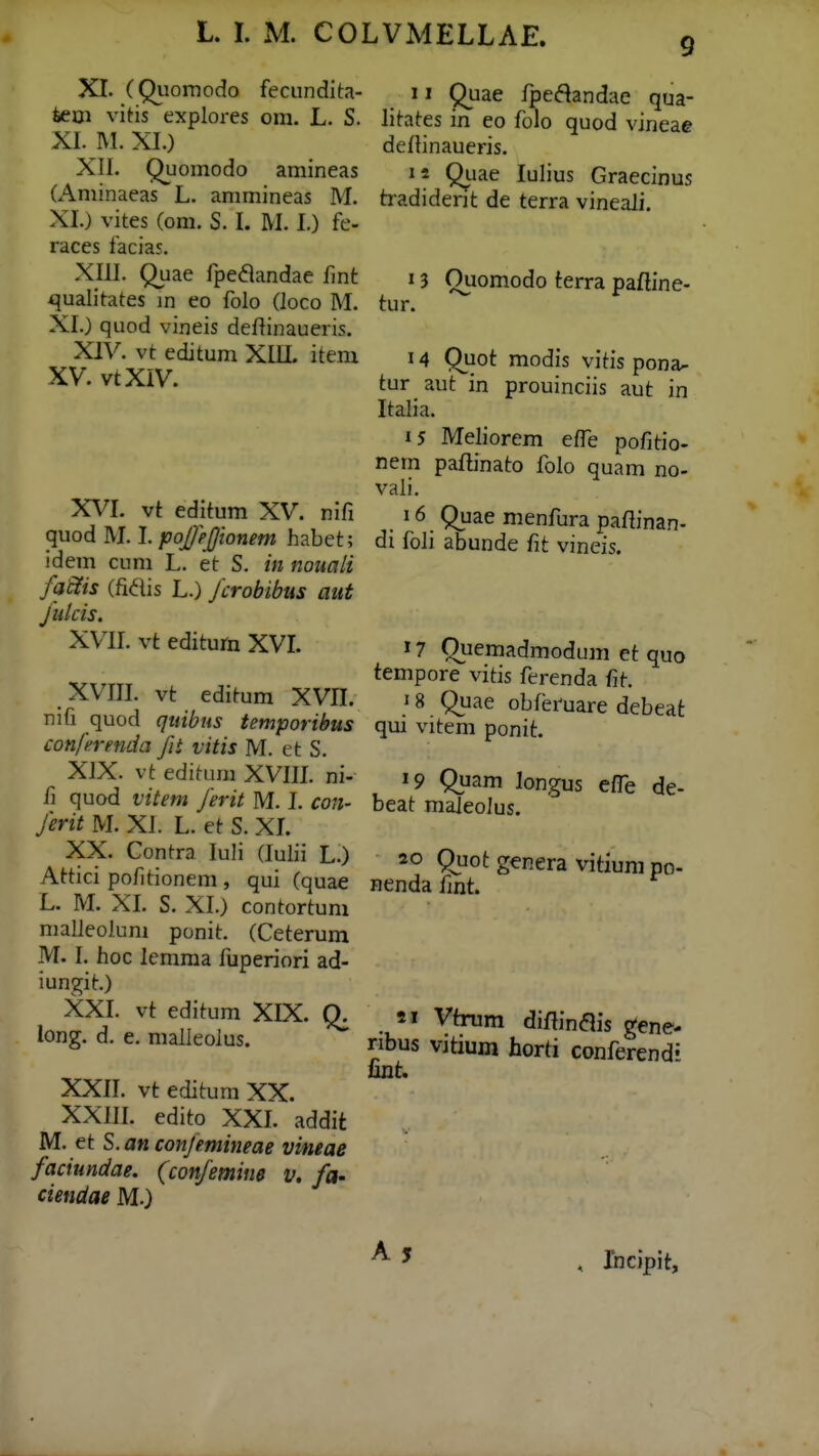 9 XI. (Quornodo fecundita- teoi viHs explores om. L. S. XI. IVI. XI.) XII. Quomodo amineas (Aminaeas L. ammineas M. XI.) vites (om. S. I. M. I.) fe- races facias. XIII. Quae fpe^andae fmt qualitates m eo folo (loco M. XI.) quod vineis deftinaueris. XIV. vt editum XIIL item XV. vtXIV. XVI. vt editum XV. nifi quod M. I. poJ/}(Jionem habet; idem cum L. et S. in nouali faffis (fidis L.) fcrobibus aitt Jnlcis. XVIL vt editum XVL XVIII. vt editum XVIL nifi quod qiiibus temporibus conferenda fit vitis M. et S. XIX. vt editum XVIIL ni- ii quod vitem Jerit M. L con- Jerit M. XI. L. et S. XL XX. Contra luli (lulii L.) Attici pofitionem , qui (quae L. M. XL S. XI.) contortum malleolum ponit. (Ceterum M. I. hoc lemraa fuperiori ad- iungit.) XXI. vt editum XIX. Q. long. d, e. malleoius. XXII. vt editum XX. XXIII. edito XXI. addit M. et S.anconjemineae vineae faciundae. (conjemine v. fa- ciendae M.) 11 Quae fpe^Sandae qua- litates in eo folo quod vineae deflinaueris. is Quae lulius Graecinus tradident de terra vineali. 13 Quomodo terra pafline- tur. 14 Quot modis vitis pona- tur aut in prouinciis aut in Italia. 15 Meliorem elTe pofitio- nem paflinato folo quam no- vali. 16 Quae menfura paflinan- di foli abunde fit vineis. 17 Quemadmodum et quo tempore vitis ferenda fit. 18 Quae obferuare debeat qui vitem ponit. 19 Quam longus e/Te de- beat maleolus. 20 Quot genera vitium po- nenda fmt. 91 Virum diftin<ais gene- nbus vitium horti conferend^ unt. , Incipit,