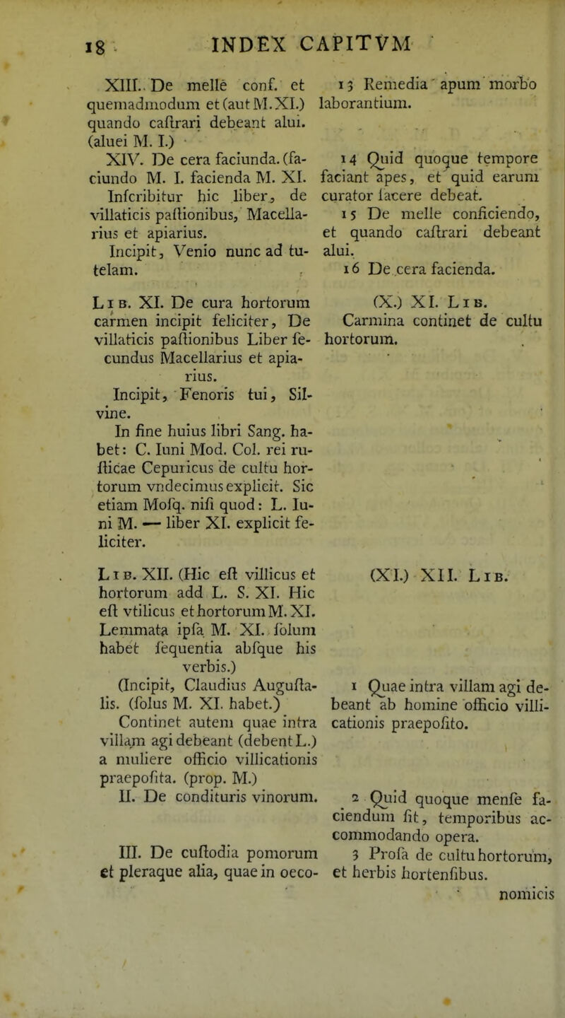 XIIL. De melle conf. et quemadmodum et (aut M.XI.) quando caRrari debeant alui. (alueiM. I.) XIV. De cera faciunda. (fa- ciundo M. I. facienda M. XI. Infcribitur hic liber, de villaticis padionibus, Macella- rius et apiarius. Incipitj Venio nunc ad tu- telam. LI B. XI. De cura hortorum carmen incipit feliciter, De villaticis paftionibus Liber fe- cundus Macellarius et apia- rius. Incipit, Fenoris tui, Sil- vine. In fine huius libri Sang. ha- bet: C. luni Mod. Col. rei ru- ilicae Cepuricus de cultu hor- torum vndecimus explicit. Sic etiam Mofq. nifi quod: L. lu- ni M. •— liber XI. explicit fe- liciter. L1B. XII. (Hic efl villicus et hortorum add L. S. XI. Hic eft vtilicus ethortorumM. XI. Lemmata ipfa M. XI. fblum habet fequentia abfque his verbis.) Gncipit, Claudius Augufla- lis. (folus M. XI. habet.) Continet autem quae intra villa/n agidebeant (debentL.) a niuliere officio villicationis praepofita. (prop. M.) II. De condituris vinorum. III. De cuflodia pomorum et pleraque alia, quae in oeco- 15 Remedia apum morbo laborantium. 14 Quid quocjue tempore faciant apes, et quid earuni curator lacere debeat. 15 De melle coniiciendo, et quando cafbrari debeant alui. 16 De cera facienda. (X.) XI. LiB. Carmina continet de cultu hortorum. (XI.) XII. LiB. I Quae intra villam agl de- beant ab homine bfficio villi- cationis praepolito. ^ 2 Quid quoque menfe fa- ciendum fit, temporibus ac- commodando opera. 3 Profa de cultuhortorum, et herbis hortenfibus. nomicis