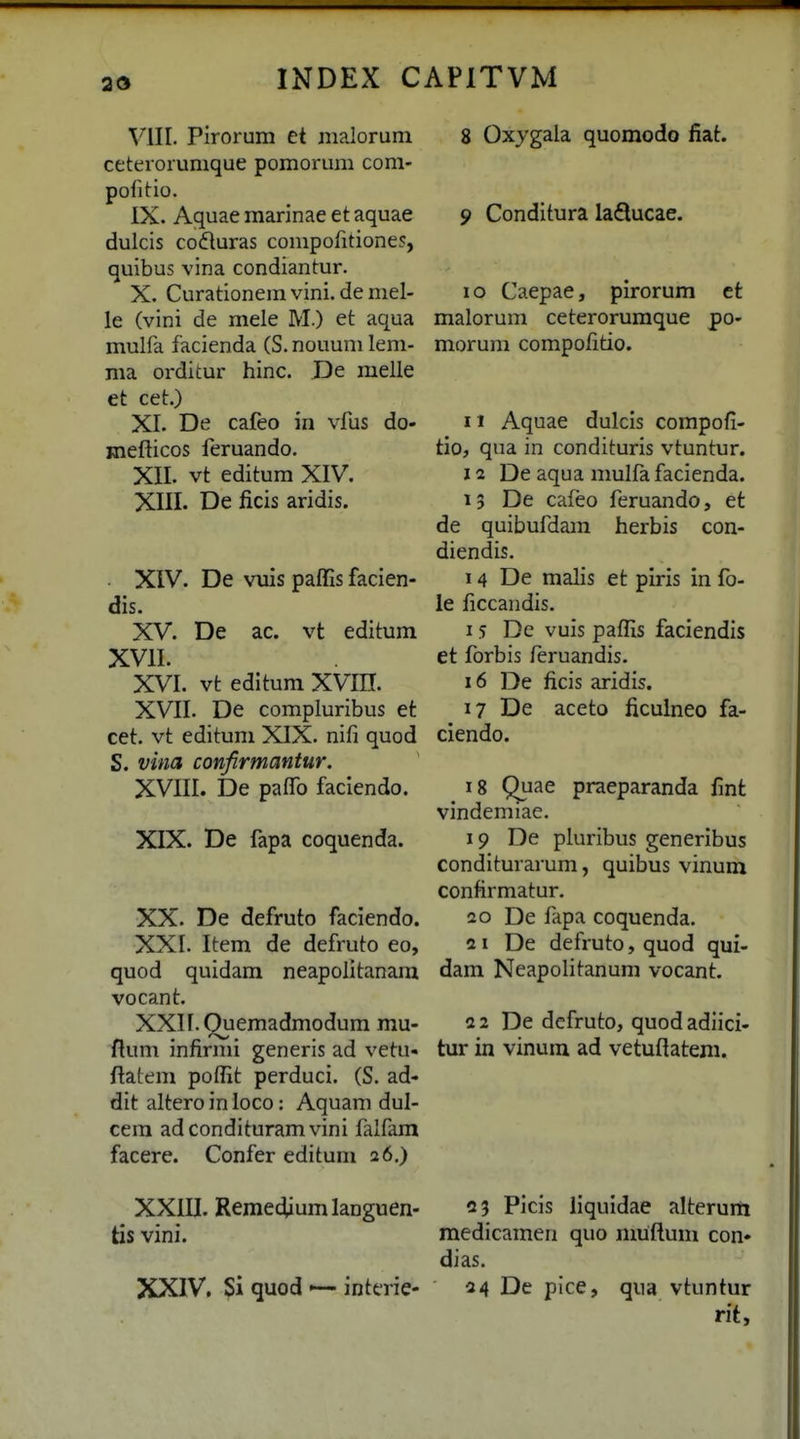 VIII. Pirorum et maloruni ceterorumque pomorum com- pofitio. IX. Aquaemarinaeetaquae dulcis coduras compofitiones, quibus vina condiantur. X. Curationera vini. de mel- le (vini de mele M.) et aqua mulfa facienda (S. nouum lem- ma orditur hinc. De melle et cet.) XI. De cafeo in vfus do- jnefticos feruando. XII. vt editum XIV. XIII. De ficis aridis. • XIV. De vuis paffis facien- dis. XV. De ac. vt editum XVII. XVI. vt editum XVIH. XVII. De compluribus et cet. vt editum XJX. nifi quod S. vina confirmantur. XVIII. De pafib faciendo. XIX. De fapa coquenda. XX. De defruto faclendo. XXI. Item de defruto eo, quod quidam neapolltanara vocant. XXII. Quemadmodum mu- ftum infirml generis ad vetu« flatem poffit perduci. (S. ad- dit altero in loco: Aquam dul- cera adcondituram vini faifam facere. Confer editum a6.) XXIII. Remedium languen- tis vini. XXIV. Si quod '— interie- 8 Oxygala quomodo fiat. 9 Conditura ladlucae. 10 Caepae, pirorum et malorum ceterorumque po- morum compofitio. 11 Aquae dulcls compofi- tio, qua in condituris vtuntur. 12 De aqua mulfa facienda. 13 De cafeo feruando, et de quibufdam herbis con- diendis. 14 De malis et plris in fo- le ficcandis, 15 De vuis paflis faclendis et forbis feruandis. 16 De ficis aridis. 17 De aceto ficulneo fa- ciendo. 18 Quae praeparanda fint vindemiae. 19 De pluribus generlbus conditurarum, quibus vinum confirmatur. 20 De fapa coquenda. 21 De defruto, quod qui- dam Neapolitanum vocant. 2 2 De defruto, quod adiici- tur in vinum ad vetuflatem. 03 Picis liquldae alterurti medicamen quo muftum con» dias. 34 De pice, qua vtuntur rit.