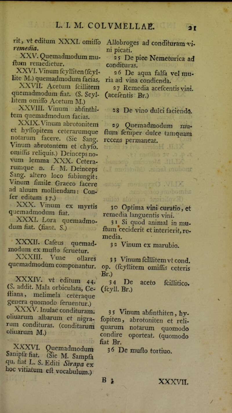 21 rit, vt editum XXXI. omiflb remedia. XXV. Quemadmodum mu- flum remedietur. XXVL Vinum fcyllitenCfcjL lite M.) quemadniodum facias. XXVIL Acetum lcillitem qucmadmodum flat. (S. Scyl- litem omifTo Acetum M.) XXVm. Vinum abfinthi- tem quemadmodum facias. XXIX. \''inum abrotonitem et hyfropitem ceterarumque notarum facere. (Sic Sang. Vinum abrotontem et chyfb. omiifis reliquis.) Dcincepsno- vum lemma XXX. Cetera- rumque n. f M. Deinceps Sang. aUero loco fubiungit: Vinura fimile Graeco facere ad aluum molliendam: Con- fer editum 37.) XXX. Vinum ex myrtis quemadmodum fiat. XXXL Lora quemadmo- dumfiat. (fiant. S.) XXXIL Cafeus quemad- modum ex mufto feruetur. XXXIII. Vuae ollares quemadmodum componantur. XXXIV. vt editum 44. (S. addit. Mala orbiculata, Ce- fliana, melimela ceteraque genera quomodo feruentur.) XXXV. Inulae condituram. oliuarum albarum et nigra- rum condituras. (conditarum oliuarum M.) Allobroges ad condIturam-^'i. ni picati. 2 5 De piee Neraeturica ad condituras. 2 6 De aqua falfa vel mu- ria ad vina condienda. 27 Remedia acefcentis vini. (acefentis Br.) ^8 De vino dulci faciendo. 29 Quemadmodum mu- flum feniper dulce tamquara recens permaneat. 30 Optima vini curatio, et remedia languentis vini. 3Si quod animal in mu- ftum ceciderit et interierit, re- media. 3 2 Vinum ex marubio, 3 3 Vinum fclllitem vt cond. op. (fcjllitem omiflis ceteris Br.) 3 4 De aceto fciJIitico. (fcyll. Br.) XXXVL Qiiemadmodum Sanipfifiat. (Sic M. Sampfa qu. fiat L. S. Editi Sirapa ex hoc vitiatum eft vocabulum.) 3 5 Vinum abfinthiten, hy. fopiten, abrotoniten et reli- quarum notarum quomodo condire oporteat. (quomodo fiat Br. 36 De mufto tortiuo. B i XXXVIL