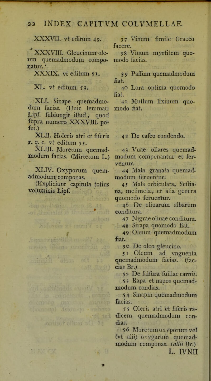 33 INDEX CAPITVM COLVMELLAE. XXXVJI. vt editum 49. 'XXXVIir. GIeucinum'oIe- um quemadmodum compo- Hatur.' XXXIX. vt editum 51. XL. vt editum 53. XLI. Sinape quemadmo- dum facias. CHuic lemmati Lipf. fubiungit illud, quod fupra numero XXXVIII. po- fui.) XLII. Holeris atri et fiferis r. q. c. vt editum 55. XLIII. Moretum quemad- xnodum facias. (Mirtetum L.) XLIV. Oxyporum quem- admodumi componas. CExpliciunt capitula totius volumjnis Lipf. 37 Vinum fimile Graeco facere. 3 8 Vinum mjrtitem quo- raodo facias. 3 9 PafTum quemadmodum fiat. 40 Lora optima quomodo fiat. 41 Muitum lixiuum quo- modo fiat. 42 De cafeo condendo. 43 Vuae ollares quemad- modum compcnantur et fer- vencur. 44 Mala granata quemad- modum feruentur. 45 Mala orbiculata, Seftia- na, mclimela, et alia genera quomodo feruentur. 46 De oliuarum albarum conditura. 47 Nigrae oliuae conditura. 48 Sirapa quomodo fiat. 49 Oleum quemadmodum fiat. 50 De oleo gleucino. 51 Oleum ad vnguenta quemadmodum facias. (fac- cias Br.) 52 De filfura fulllae carnis. 5 3 Rapa et napos quemad- modum condias. 54 Sinapin quemadmodum facias. 5 5 Oleris afri et fiferis ra- dicem quemadmodum con- dias. $6 Moretumoxyporumvel (vt alii) ovvgarum queniad- modum componas. (nllii Br.) L. IVNII