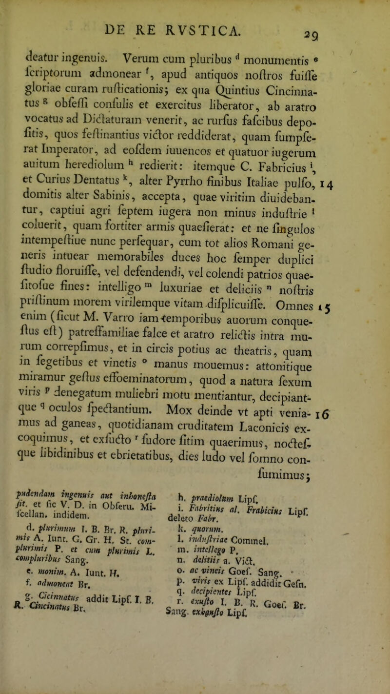 deatur ingenuis. Verum cum pluribus ^ monumentis « lcriptorum admonear apud antiquos noflros fuilTe gloriae curam rurticationis; ex qua Quintius Cincinna- tus^ obfefTi confuJis et exercitus liberator, ab aratro vocatusad Didaturam venerit, ac rurfus fafcibus depo- fitis, quos feflinantius viclor rcddiderat, quam fumpfe- rat Imperator, ad eofdem iuuencos et quatuor iugerum auitum herediolum ^ redierit: itemcjue C. Fabricius et Curius Dentatus ^ alter Pyrrho finibus Italiae pulfo' i domitis alter Sabinis, accepta, quae viritim diuideban- tur, captiui agri feptem iugera non minus indufirie ^ coluerit, cjuam fortiter armis cjuaefierat; et ne fingulos intempeftiue nunc perfecjuar, cum tot ahos Romani ge- «eris intuear memorabiles duces hoc femper duplici /ludio floruifTe, vel defendendi, vel colendi patrios quae- fitofue fines: intelligo ™ luxuriae et deliciis  noflris prifiinum morem virilemque vitam .difplicuiffe. Omnes i ennn (ficut M. Varro iam^emporibus auorum conque- {ius ell) patreffamiliae falce et aratro relic^is intra mu- rum correpfimus, et in circis potius ac tiieatris, quam in fegetibus et vinetis ° manus mouemus: attonitique miramur geflus eifoeminatorum, quod a natura fexum viris P denegatum muliebri motu mentiantur, decipiant- que q oculos fpedantium. Mox deinde vt apti venia- i( mus ad ganeas, quotidianam cruditatem Laconicis ex- coquimus, et exfudo ^ fudore fitim quaerimus, nodef, que hbidinibus et ebrietatibus, dies ludo vel fomno con- fumimusj pHdevdajn ingenuu aut inhonefla h. praediohm Lipf fcellan. mdidem. deleto Fabr. d. plimtmm ]. B. Br. R. plmi- q»orim. mit A. lunr. G. Gr. H. St. com- 1- induftriae Coramel. plurtmis P. et cum plmimis L. »■• 'f^Hego P. eomphmbus Sang. * n. delitiis a. VlSt. e. monim. A. lunt. H. Goef. Sang. - f. ndwoneat Br. P* f«^'^ ^ipf. addidit Gefn. «.^«2=1^'^^- , '•■ ST K. co. ^' Sang. e*jlrp*(/?o Lipf.