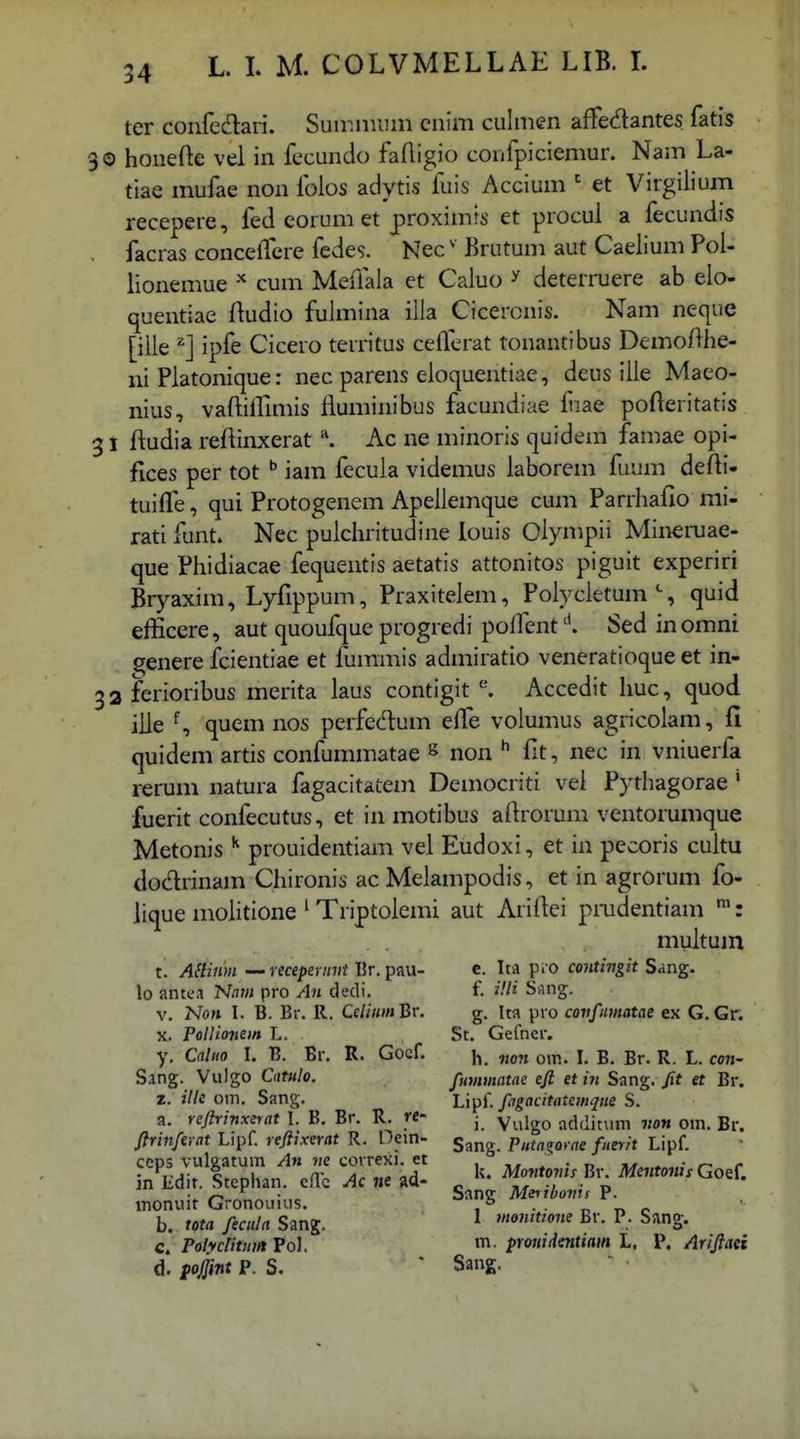 ter confcdari. Suir.iirLim enim culmen affecflantes fatis 0 honefte vel in fecundo faHigio confpiciemur. Nam La- tiae mufae non folos adytis fuis Accium ' et Virgilium recepere, fed eorum et proximis et procul a fecundis facras concelfcre fcdes. Nec' Brutum aut Caelium Pol- lionemue cum Meffala et Caluo ^ deterruere ab elo- quentiae ftudio fulmina illa Ciceronis. Nam neque [iile ipfe Cicero territus cefferat tonantibus DemoAhe- ni Platonique: nec parens eloquentiae, deus ille Maeo- nius, vaftiiruiiis fluminibus facundiae fiae pofteritatis ; 1 ftudia reftinxerat \ Ac ne minoris quidem famae opi- fices per tot ^ iam fecula videmus laborem fuum defti- tuiffe, qui Protogenem Apeliemque cum Parrhafio mi- rati funt. Nec pulchritudine louis Oiympii Mineruae- que Phidiacae fequentis aetatis attonitos piguit experiri Bryaxim, Lyfippum, Praxitelem, Polycletum % quid efficere, aut quoufque progredi poffentSed inomni ^enere fcientiae et fummis admiratio veneratioque et in- 12 ferioribus merita laus contigit ^ Accedit huc, quod iile % quem nos perfedum e{fe volumus agricolam, fi quidem artis confummatae s non fit, nec in vniuerfa rerum natura fagacitatem Democriti vei Pythagorae' fuerit confecutus, et in motibus aftrorum ventorumque Metonis ^ prouidentiam vel Eudoxi, et in pecoris cultu dodrinam Chironis ac Melampodis, et in agrorum fo- lique mohtione ' Triptoiemi aut Ariftei pmdentiam ™: muitum t. ASlinm recepennji Ur, pau- c. Ita pro coiitingit Sang. lo antea N/iw pro An dedi, f. HH Sang. V, Non I. B. Br. R. CeliiimBr. g. Ita pro covfimatae ex G.Gr. X. Pollionem L. St. Gefner. y, Cnliw I. B. Br. R. Gocf. j, iion om. I. B. Br. R. L. con- Sang. Vulgo Cntulo. fummatae efi et in Sang. fit et Br. z. ilk om. Sang. Li^i. fagacitatemqne S. a. reftrinxerat l. B. Br. R. re- ■ yj^^i^^ addit\ini von om. Br. firinferat Lipf. refiixerat R. Oein- ^ Putazovae fuerit Lipf. ccps vulgatum An ne covrexi. et ii# ^ • n n^, * • ^ r in Edit. Stephan. eflc Ac ne ad- ^ Montojns Hr Me«to,H. Goef. tnonuit Gronouius. Sang ^Momi P. b. tota feculn Sang. ^ mointione Br. P. Sang. c. Polycntuia Pol. n^- prouidentiain L. P. Arifiaei d. foiint P. S. ' Sang.