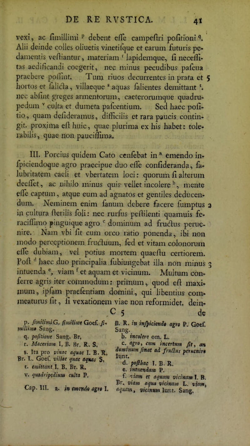 vexi, ac rmiillinii p debeiit elTe campefiri pofitioni Alii deinde coiies oliuetis vinetifque et earum futuris pe- damentis vefliantur, materiam ' lapidemque, fi necefli- tas aedificandi coegerit, nee minus pecudibus pafcua praebere pollint. Tunj riuos decurrentes in prata et 5 hortos et ialic^a, viliaeque * aquas falientes demittant \ «ec abfint greges armentorum, caeterorumque quadru- pedum  cuita et dumeta pafcentium. Sed haec pofi- tio, quam defideramus, difficiiis et rara paucis contin- git. proxima efi huic, quae piurima ex his habet: tole- labilis, quae non pauciifima, III. Porcius quidem Cato cenfebat in ^ emendo in- fpiciendoque agro praecipue duo efi^e confideranda, fa- lubritatem caeli et vbertatem loci: quorum fi alterum deefiet, ac uihilo minus quis vellet incoleremente efle captum, atque eum ad agnatos et gentiles deducen- dum. Neminem enim lanum debere facere fumptus a in cuitura fierilis foU: nec rurfus pefiilenti quamuis fe- racifiimo pinguique agro  dominum ad frudus perue- nire. Nam vbi fit cum orco ratio ponenda, ibi iion modo percqptionem fruc^uum, fed et vitam colonorum effe dubiam, vel potius mortem quaeftu certiorem. jPofi haec duo principalia .fubiungebat ilia non minus 3 intuenda % viam et aquam et vicinum. Multum con- ferre agris iter commodum: primum, quod efi maxi^ mum, ipfam praefentiam domini, qui hbentius com» meaturus fit, fi vexationem viae non refonnidet. deiq^ ■ C 5 4e p, JimilimiG. fimilimt Goef. fi-^ B. R. in injpiciendo agro P. Gocf. miUim» Sang, Sang. q. pofitiom Sang. Br, b. incolere om. L. r. Maceriam I, B. Br. R. S, c. <igro, cmn incertnm /!t, m S. Ira pro vinae aquae I. B. R, ^*»'»'»i fmaiu fernenirt Br. L. Goef. vilke qnae aquas S. ^ ^ „ „ B.Br.K. t-.SLl ?;''- V. quadvipedmm culta P. f. ^iam et aqrnm vidnaw I. B. ^ viain aqiia vicinam L. tfn?/»,