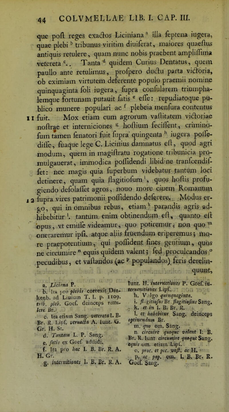 que poft reges exados Liciiiiana'' illa feptena iugera, quae plebi ^ tribunus viritim diuiferat, maiores quaeftus antiquis retulere, quam nunc nobis praebent ampliffima vetereta^. Tanta quidem Curius Dentatus, queai paullo ante retulimus, profpero dudu parta vidoria, ob eximiam virtutem deferente populo praemii nomine quinquaginta foli iugera, fupra confularem triumplia- lemque fortunam putauit fatis effe: repudiatoque pu- blico munere popuiari ac ^ plebeia menfura contentus 11 fuit. Mox etiam cum agrorum vaditatem vidoriae noftr^e et interniciones « hoftium feciflent, crimino- fum tamen fenatori fuit fupra quingenta iugera polfe- diife, fuaque iege C. Licinius damnatus eft, quod agri modum, quem in magifiratu rogatione tiibunicia prO- muigauerat, immodica poifidendi iibid^ne tranfcendif- fet: nec magis quia fuperbum videbatur tantum ioci detinere, quam quia flagitiofum', quos lioftis profu- giendo defolaffet agros, nouo more ciuem Romanum 12 fupra vires patrimonii poflidendo deferere;,, Mpdus er- go, qui inomnibus rebus, etiam ^ parandis agris ad- hibebitur '. tantum. enim obtinendum efl, quanto efl: bpus, vt emilfc videamur, quo potiremur, uon quo ™ oneraremur ipfi, atque aiiis fruendum eriperemus j hk)- re praepotentium, qui poflTident fines gcntium, quos ne circumire  equis quidem vaient; fed procuicandos ° pecudibus, et vaflandos (ac ^ popuiandos) feris derelia- .1! quunt, a. Licima P. b. Ita j.ro flebis corfexit Dra- kci>b. .id Liuiuin T. I. p. 1109. tvib. pleb. Gocf. deinceps rettn- lere Qv. c. Itaetiim Sang. veteratnl.B- •Br. R. I.iDf. veTmHii A. lunt. <j. Gr. H. St. d. Tantam L. P. Sang. e. fatis ex Goef addidi. f Ita pro hac l. B. Br. R. A. H. Gr. g. iiuernitionef I. B. Br. R. A. lunt. H. interftethiies P. Goef. ?«- teruenilioiies LLpf.. rOTj 'j^; '. h. V.>Igo quinqtmginta. ' ' i. fl.gitiofusBx ftaoitiofiHsSsng^ . k. et in I. B. Br. R. 1. et habebitm Sang. deinceps optiuendnm Br. in. qiio om. Sang. n circnire quoqne valent \. B. Br. R. lunt circumire quoque Sang. eqtiis om. etiam Lipf. 0. proc. et pcc. vaft. ac H. • p..flc pop. l. B. Br. R. Goef. Sang.