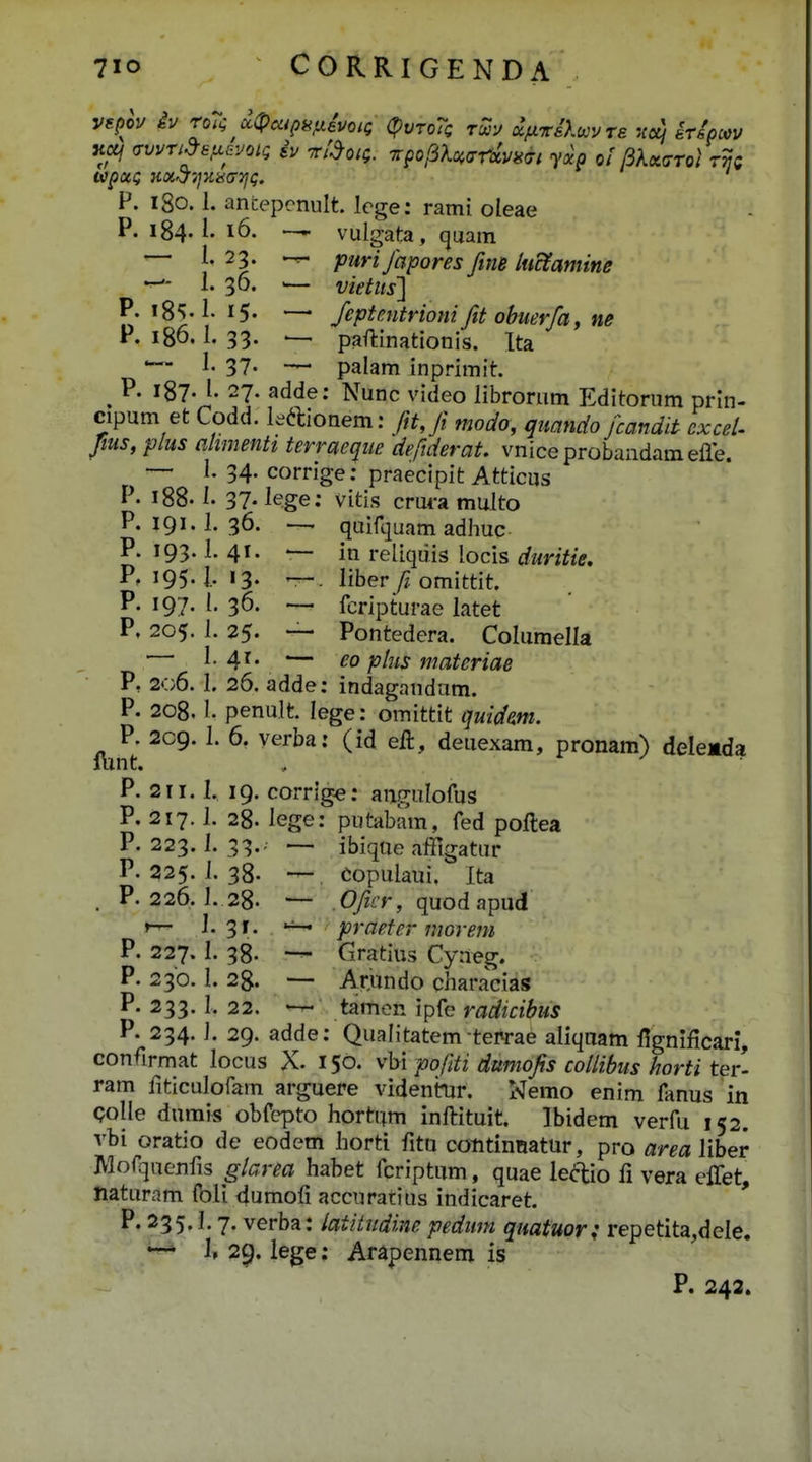 K«/ fsvvn^sfx^voKi iv fctdoiQ. ^pof6U<xrxvii<Ti yxp ol BKx<7rol rvQ P. igo. 1. ancepcnult. lege: rami oleae P. 184« 16. H vulgata, quam — l 23. purifapores fitiB luctamine — 1. 36. — vietits] P. !8'>.l- 15- —' feptmtrioni fit obuerfa, ne P. 186.1. 33. ^ paflinationis. Ita — I. 37. — palam inprimit. ^ P. 187. l. 27. adde; Nunc video librorum Editornm prin- cipum et Codd. leaionem: fttji modo, quando fcandit cxceU fius, plus ahmenti terraeque deftderat. vniceprobandamefle. —' 1-34-corrige: praecipit Atticus P. 188.1. 37- lege: vitis crm-a multo P. 191. 1. 36. — quift^uam adhuc P. 193.1. 41. — in reliquis locis f/mYi>. P. 195.1,13. —. liber /iomittit. P. 197. l, 36. -— fcripturae latet P, 205. L 25. — Pontedera. Columella 1. 41. — eo plus materiae V, 206. I. 26. adde: indagandum. P. 208, 1. penult lege: omittit quidm. P. 209. 1. 6. verba: (id eft, deuexam, pronam) delemda lunt. P. 211. 1, 19. corrige: angulofus P. 217.1. 28. lege: putabam, fed poftea P. 223. 1. 33.. — ibiqae aifigatur P. 225. 1. 38. — Copulaui. Ita . P. 226. 1. 28. — Cyz£T, quodapud r-r-' J. 31. praeter morem P. 227. I. 38. — Gratius Cyneg. P. 230. 1. 28. — A.r,undo characias P. 233. 1. 22. tamcn ipfe radicibus P. 234. J. 29. adde: Qualitatem teprae aliqaam Hgnificari, confirmat locus X. 150. y\n pofiti dumofis coUibus horti ter- ram fiticulofam arguere videnmr. Nemo enim fanus in Qolle durais obfcpto hortam inftituit. Ibidem verfu 152. vbi oratio de eodem horti fitn cotitinBatur, pro area liber IVlofquenfis glarea habet fcriptum, quae lea:io fi vera effet, naturam foli dumofi accuratius indicaret. P. 235.1.7. verba: latitudine pedum quatuor; repetita,dcle. *~* 1» 29. lege: Arapennem is