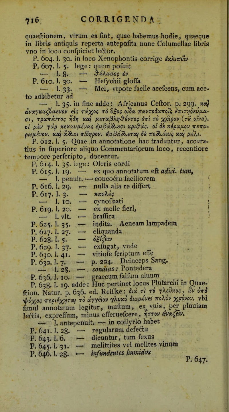 quaeftionem, vtrum eafmt, quae habemus hodie, quaeque in libris antiquis reperta antepoiita nunc Columellae libris vno in loco confpiciet leftor. P. 604. }. 30. in loco Xenophontis corrige ixX;7r«i/ P. 607.1. 5. lege: qiiom pofuit — 1. g. -— ^xkuaoQ iu P. 610.1. 30. '— Hefychii glolla — 1. 33. — Mei, vtpote facile acefcens, cum ace- to adbibetur ad — 1. 35. in fine adde: Africanus Ceftor. p. 299. «oe/ dvxyxx<^oju,svov eit; Txxot ro o^oi oi^x tcxvtoSxttoTc iinr-tjlsvixai- fft, TpxTrevToi; rjSr] netj fisTx^kTjS-ivToi; irl to xiipov (r» oYvn). 01 /iisv yup KSKxvpiivxQ ifi/ix^sdi zpid^xQ. 01 $s xipxfiov TreTf- pajxivov. xa/ x^oi s-iSTfpov, iju,f3x/^sT(X^ ik TTo/SLxHii uuf fiiki. P. 612.1. 5. Quae in annotatione hac traduntur, accura- tius in fuperiore aliquo Commentariprum loco, recentiore tempore perfcripto, docentur. P. 614. ]. 35. lcge: Oleris cordi P. 615. 1. 19. — ex quo annotatum eji adici. tum, — 1. penult. — concoctu faciliorem P. 616.1.29. «— nulla alia re differt P. 617. 1. 3. — nxvk^t — 1. 10. — cynofbati P. 619. 1. 20. — ex melle fieri, —■ 1. vlt. — brafllca P. 625.1. 35. — indita. Aeneam lampadem P. 627.1. 27. — eliquanda P. 628.1. 5. — el/tftj/ P. 629. 1.37. — exfugat, vnde '. , P. 630.1. 41. — vitiofe fcriptum elTe P. 632.1. 7. — p. 224. Dcinceps Sang. — 1.28. condias: Vowtediem P. 636.1. 10. — graecum falfura aluum P. 638.1. 19. adde: Huc pertinet locus Plutarchi in (^uae- ftion. Natur. p. 636. ed. Reifke :^ iiix rj ro yksmoi, xv iki •^vXisQ Trspiixv^oti To uyyeiov ykvxv Sixjxivei itokvv xfovoi/. vbi limui annotatura legitur, muftum, ex^ vuis,^ per pluuiam leftis, expreflum, rainus efferuefcere, tittov c^x^tiv, ~- I. antepenuit. — in collyrio habet P. 641.1. 28. — regularam defedu P. 643.1.6. dicuntur, tum fexus P. 645.1.31. — melittites vel melites vinum P, 646.1. 28- ^ infundmtes humid(>s P. 647.