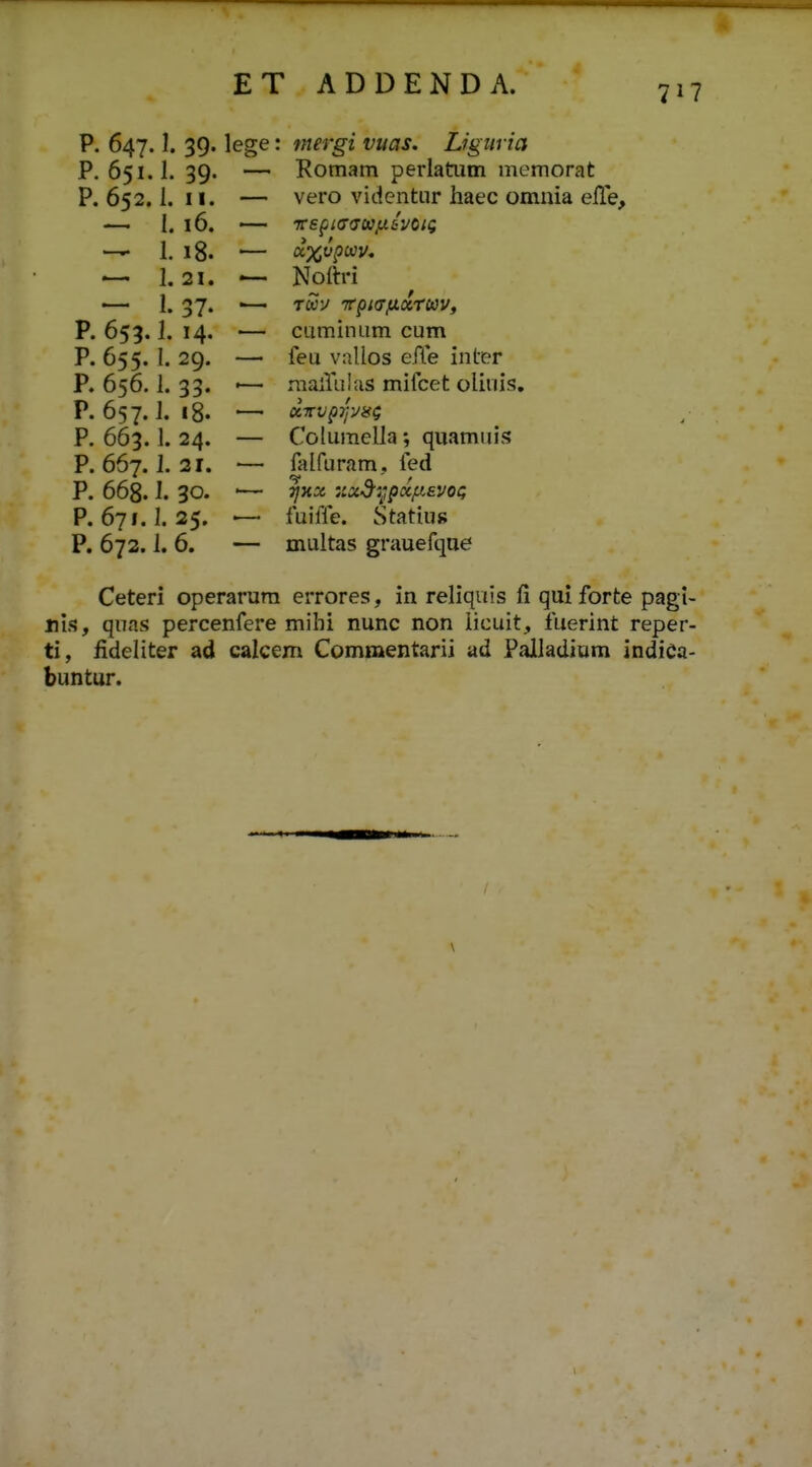 P. 647. ]. 39. lege: niergi vuas. Ligiiria P. 651.1. 39. — Romam perlatum memorat P. 652,1. 11. — vero videntiir haec omnia eile, — 1. 16. — vsfifffju/xavoig — 1. 18. ■— u%vpuv, — 1.21. ^ Nolh-i — 1. 37. — Twy 7rpi(7,uccrcav, P. 653.1. 14. — cuminum cum P. 655. I. 29. — feu vallos ePCe inter P. 656.1. 33. ■— mairalus mifcet oliuis. P. 657.1. i8. — olTrvpTj-jiii; P. 663.1. 24. — Columella; quamuis P. 667.1. 21. — falfuram, fed P. 668.1. 30. '— Tjyix :ixdi^,pxfiEvoci P. 671.1. 25. '— fuiffe. Statius P. 672.1. 6. — multas grauefque Ceteri operarura errores, in reliquis fi qui forte pagi- nis, qnas percenfere mihi nunc non iicuit, fuerint reper- ti, fideliter ad calcem Commentarii ad Pailadiara indiCa- buntur.