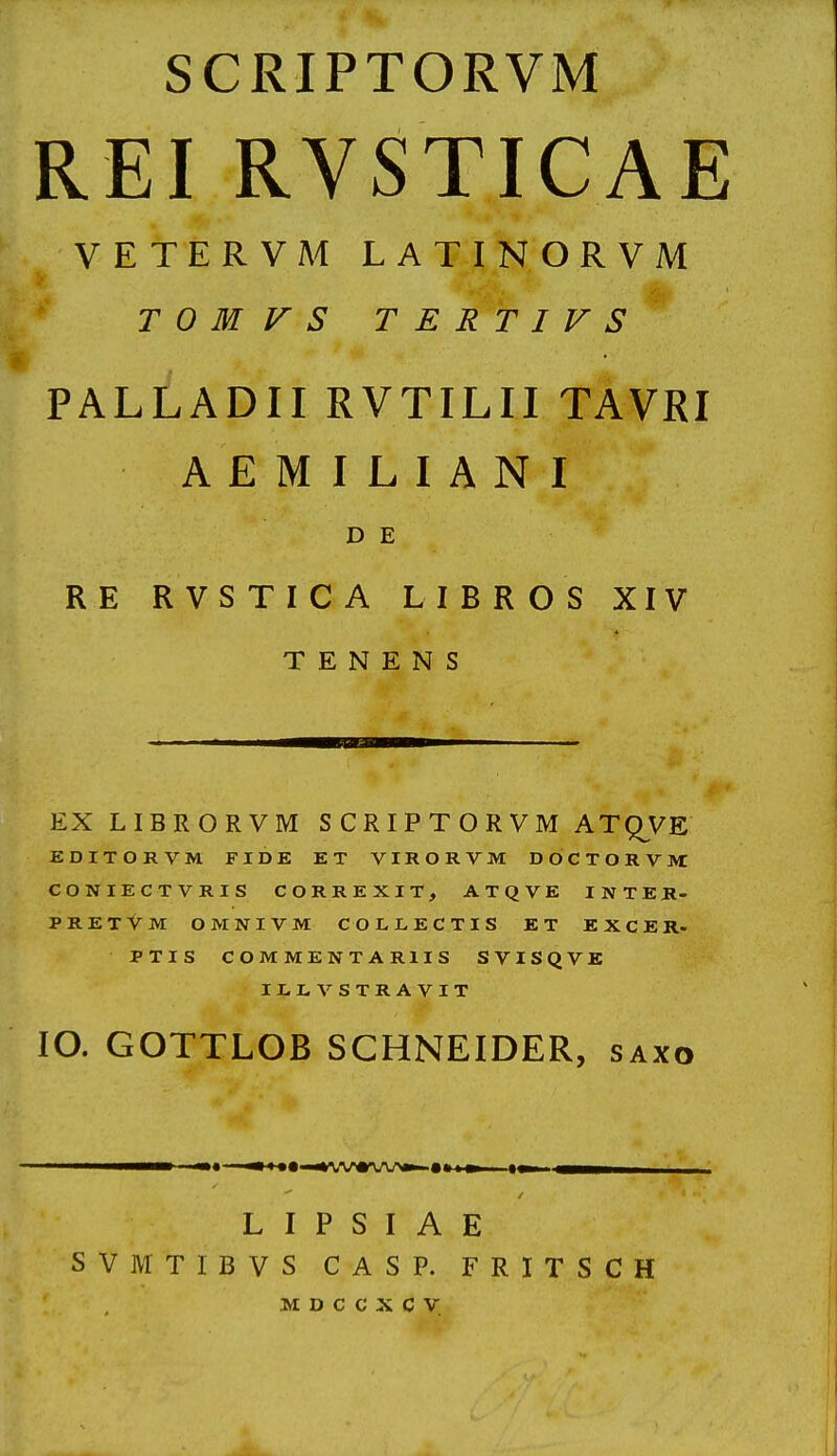 SCRIPTORVM REI RVSTICAE VETERVM LATINORVM T 0 M V S T E R T I V S PALl^ADII RVTILII TAVRI A E M I L I A N I D E RE RVSTICA LIBROS XIV T E N E N S EX LIBRORVM S C R I P T O R V M ATQVE EDITORVM FIDE ET VIRORVM DOCTORVM CONIECTVRIS CORREXIT, ATQVE INTER- pretVm OMNIVM COLLECTIS ET EXCER. PTIS COMMENTARIIS SVISQVK ILLVSTRAVIT lO. GOTTLOB SCHNEIDER, saxo L I P S I A E SVMTIBVS CASP. FRITSCH