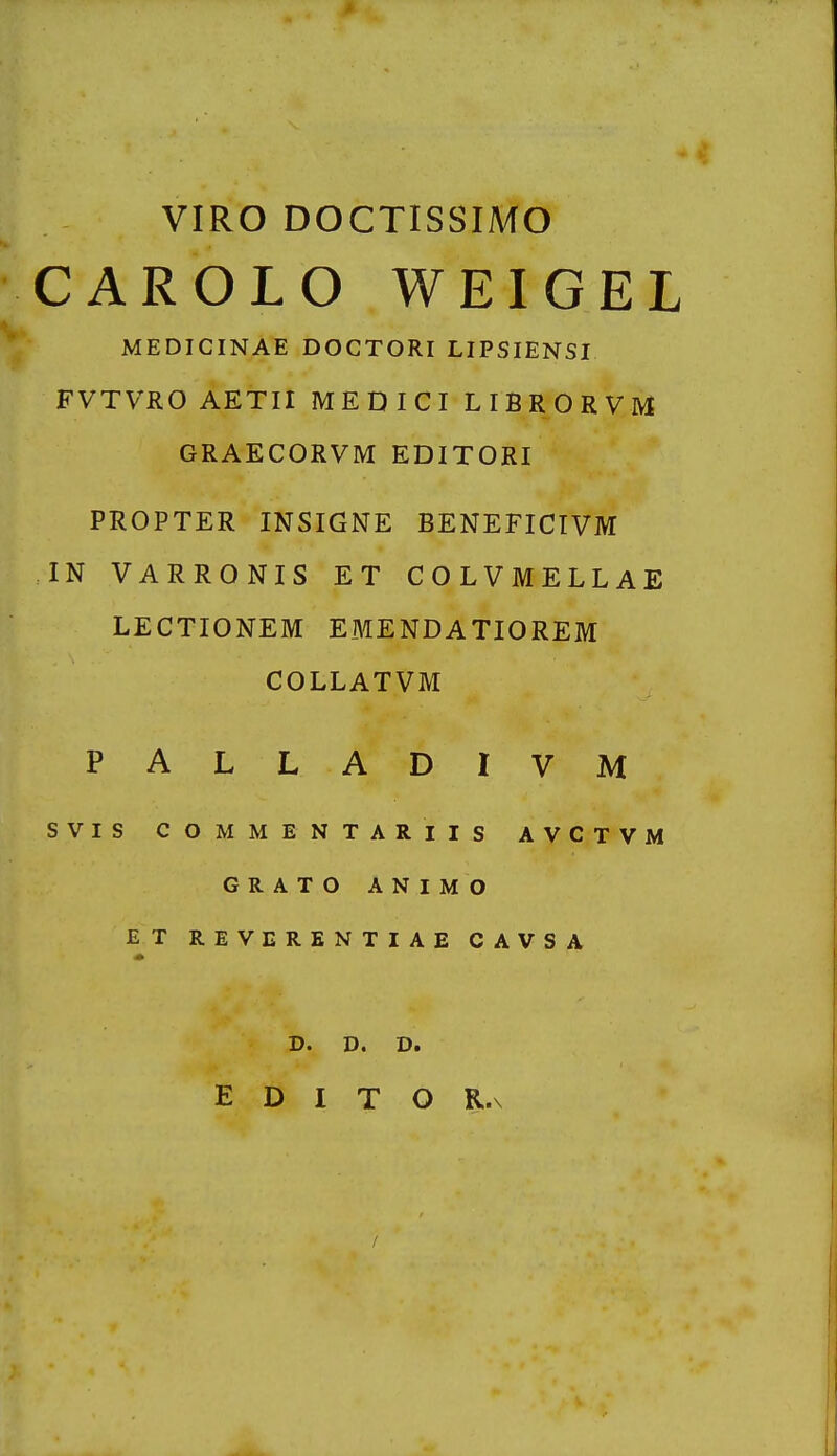 VIRO DOCTISSIMO CAROLO WEIGEL MEDICINAE DOCTORI LIPSIENSI FVTVRO AETII MEDICI LIBRORVM GRAECORVM EDITORI PROPTER INSIGNE BENEFICIVM IN VARRONIS ET COLVMELLAE LECTIONEM EMENDATIOREM COLLATVM PALLADIVM SVIS COMMENTARIIS AVCTVM GRATO ANIMO ET REVERENTIAE CAVSA D. D. D.