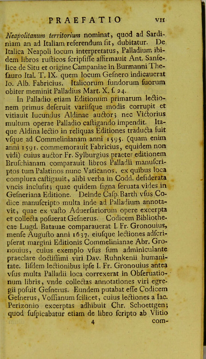 Ntapotifanum territorium nominat, quod ad Sardi- niam an ad Italiam referendum fit, dubitatur. De Italica Neapoli locum interpretatus, Palladium ibi- dem libros rufticos fcripfilTe affirmauit Ant. Sanfe- lice de Situ et origine Campaniae in BurmanniThe- fauro Ital. T. IX. quem locum Gefnero indicauerat lo. Alb. Fabricius. Italicorum fundorum fuorum obiter meminit Palladius Mart. X. f 24. In Palladio etiam Editionum primarum le(5tio- nem primus deferuit variifque modis eorrupit et vitiauit lucundus Aldinae au^lor; ncc Vidorius mukum operae Palladio caftigando impendit. Ita- que Aldina ledio in reliquas Editiones traduda fuit vfque ad Commelinianam anni 1595. (quam enim anni i59[. commemorauit Fabricius, equidem non vidi) cuius auitor Fr. Sylburgius praeter editionem Brufchianam comparauit libros Palladii manufcri- ptos tum Palatinos nunc Vaticanos, ex quibus loca complura caftigauit, alibi verba in Codd. defiderata vncis inclufitj quae quidem figna feruata vides in Gefneriana Editione. Deinde Cafp. Barth vfus Co- dice manufcripto multa inde ad Palladium annota- vit, quae ex vafto Aduerfariorum opere excerpta et colle^la pofuerat Gefnerus. Codicem Bibliothe- cae Lugd. Batauae comparauerat l Fr. Gronouius, menfe Augufto anni 1637. eiufque lediones adfcri- pferat margini Editionis Commelinianae Abr. Gro- nouius, cuius exemplo vfus fum adminiculante praeclare dodiftimi viri Dav. Ruhnkenii humani- tate. lifdem ledionibus ipfe I. Fr. Gronouius antea vfus multa Palladii loca correxerat in Obferuatio- num libris, vnde colledlas annotationes viri egre- gii pofuit Gefnerus. Eundem putabat effe Codicem Gefnerus, Voflianum fcilicet, cuius ledliones a lac. Perizonio excerptas adhibuit Chr. Schoettgen; quod fufpicabatur etiam de iibro fcripto ab Vlitio 4 com-