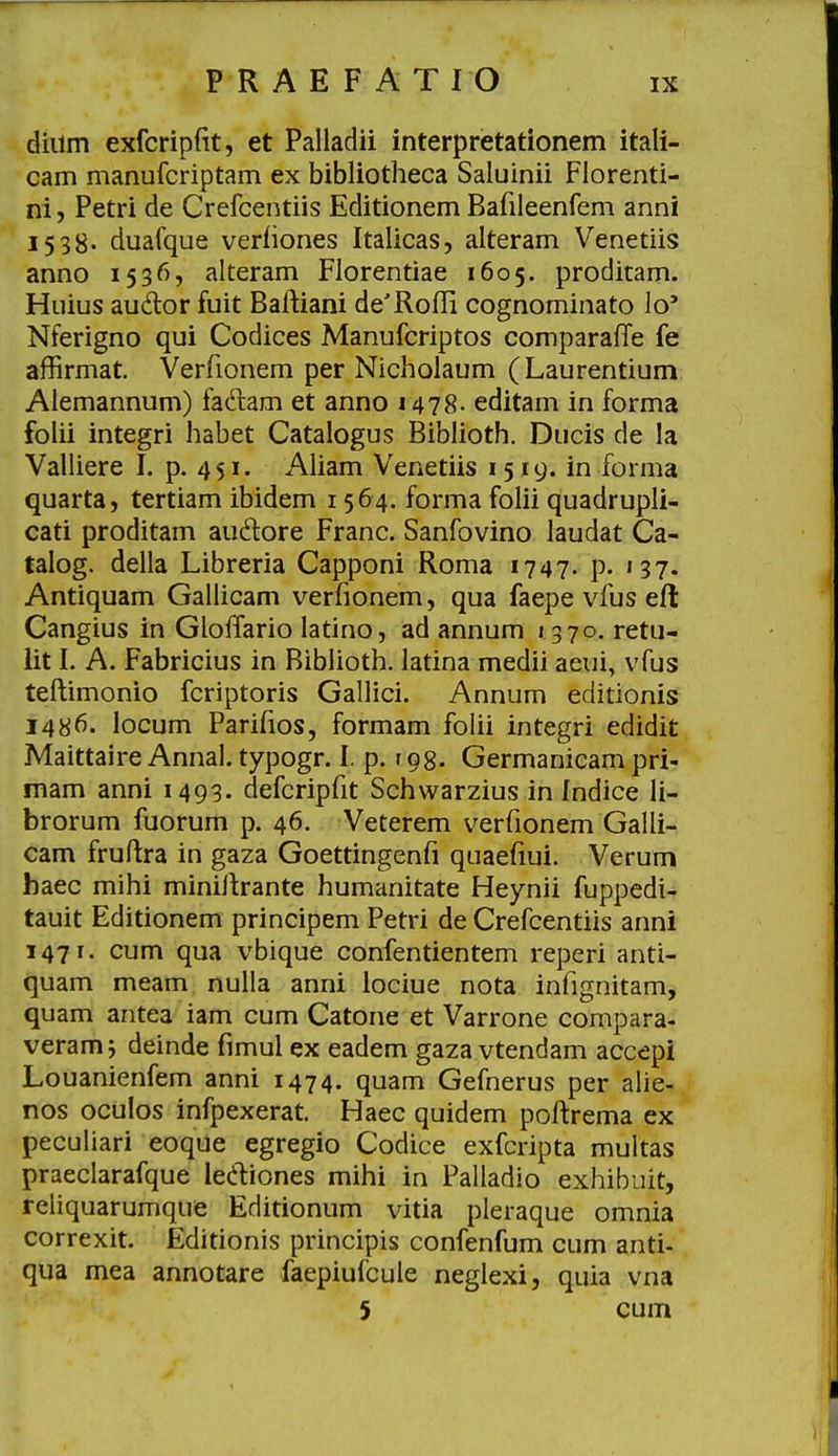 diiim exfcripfit, et Palladii interpretationem itali- cam manufcriptam ex bibliotheca Saluinii Florenti- ni, Petri de Crefcentiis Editionem Bafileenfem anni 1538. duafque verliones Italicas, alteram Venetiis anno 1536, akeram Florentiae 1605. proditam. Huius audor fuit Baftiani de^Rofii cognominato lo' Nferigno qui Codices Manufcriptos comparaffe fe affirmat. Verfionem per Nicholaum (Laurentium Alemannum) fadam et anno 1478- editam in forma folii integri habet Catalogus Biblioth. Ducis de la Valliere I. p. 451. Aliam Venetiis 1519. in forma quarta, tertiam ibidem 1564. forma folii quadrupli- cati proditam audore Franc. Sanfovino laudat Ca- talog. della Libreria Capponi Roma 1747. p. 137. Antiquam Gallicam verfionem, qua faepe vfus eft Cangius in Gloffario latino, ad annum 1370. retu- lit L A. Fabricius in Biblioth. latina medii aeui, vfus teftimonio fcriptoris Gallici. Annum editionis 1486. locum Parifios, formam folii integri edidit Maittaire Annal. typogr. I. p. f 98. Germanicam pri- mam anni 1493. defcripfit Schwarzius in fndice li- brorum fuorum p. 46. Veterem v^erfionem Galli- cam fruftra in gaza Goettingenfi quaefiui. Verum haec mihi miniftrante humanitate Heynii fuppedi- tauit Editionem principem Petri de Crefcentiis anni 1471. cum qua vbique confentientem reperi anti- <][uam meam nulla anni lociue nota infignitam, quam antea iam cum Catone et Varrone compara- veramj deinde fimul ex eadem gaza vtendam accepi Louanienfem anni 1474. quam Gefnerus per alie- nos oculos infpexerat. Haec quidem poftrema ex peculiari eoque egregio Codice exfcripta multas praeclarafque lediones mihi in Palladio exhibuit, reliquarumque Editionum vitia pleraque omnia correxit. Editionis principis confenfum cum anti- qua mea annotare faepiufcule neglexi, quia vna 5 cum