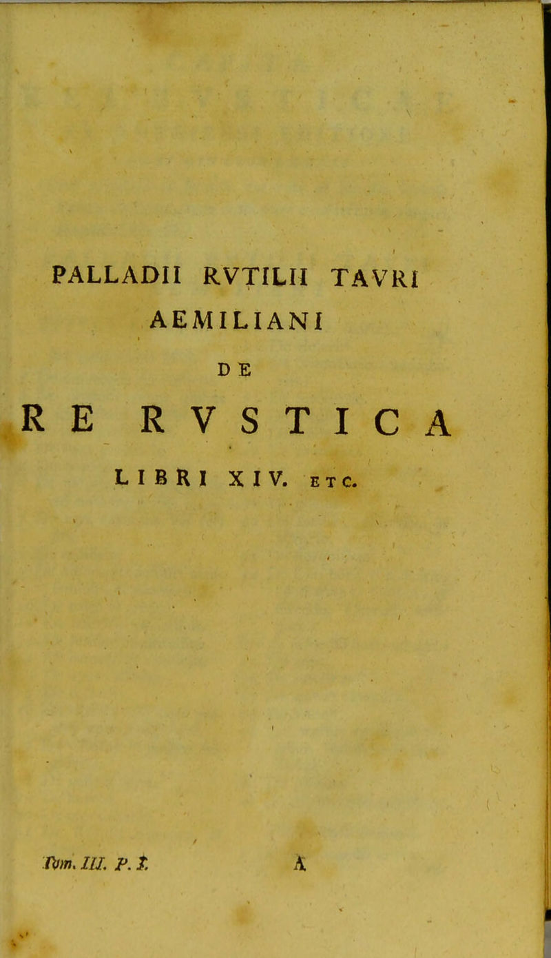 PALLADII RVTILH TAVRI AEMILIANI D E RE RVSTICA L I B R 1 XIV. E T c. /Vw. ///. P. t. K