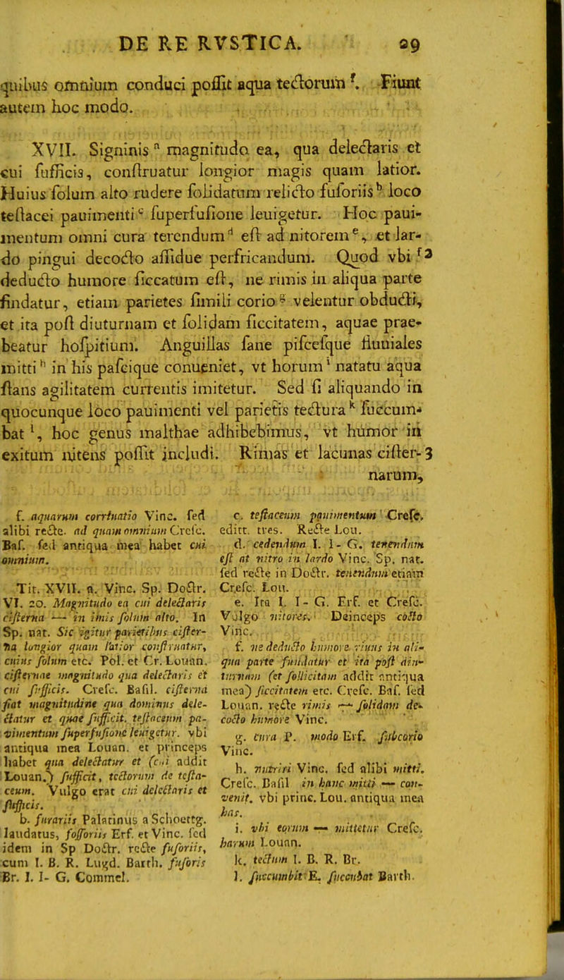 qiiibus ofntuum conduci poifit aqua tedoruiii-Fiunt autcm hoc modo. XVII. Signmis  magnitudo ea, qua dele<flaris el cui fufficia, conflruatur iongior magis quam latior. Huius foium aito rudere foiidatum reiidlo fuforiis'? loco teHacei pauimenti'-' fuperiufione ieuigetur. Hoc paui- mentum omni cura tercndum'* efl: ad nitorem^, et iar- do pingui decodo afiidue perfricandum. Quod deduclo humore ficcatum eft, ne rimis in aiiqua parte findatur, etiam parietes fimiii corio' veientur obdud^i, et ita poft diuturnam et foiidam ficcitatem, aquae prae- beatur holpitium. Anguilias fane pifcefque iiuuiaies mitti*' in his pafeique conueniet, vt horum' natatu aqua flans agiiitatem currentis imitetur. Sed fi aiiquando ia quocunque loco pauimenti vei parietis tedura*^ fuccum-» bat ^ hoc genus malthae adiiibebimus, Vt humor'm exitum nitens poiTit inciudt. Rimas^ et laCunas cifter-3 narum. f. aquaYWH corrinatio VInc. fert slibi xtSt.z- ad quamomniuin Crcic. Baf. fe>l antiqua mea habet CHt omniiim. 'UTit. XVIL ft. Viftc. Sp. Doflr. VI. 20. Mapiituiio ea aii dtleilarif ci/terMa — in ihiis foliim nlto. In Sp. nat. Sic i^itiir fanttilms cifter- tia luvgior quam l'at;or coiiftrnatHr, ciiiiis fohim ttc. ?ol. et Cr. Lounn, cifttYnae mngmtH<io qua dele^ayis et cii/ frjjlcif. Cvefc. Bafil. ciftenut fiat wagiiitiidint qna dominns dele- claiur et qnae fufficit. teftaceiim pa- vimentnm fuperfnfto7iC leiiig,ctnr. vbi antiqua mea Louan. et princeps liabet qna deleclatirr et (c>d addit ILouan.^ fufficit, tcclortim de tcfta- ceum. Vulgo erat cni dclcilarit et ftifticis. h. fiirariii Palatiniis a Schouttg. laudatus, fofforiis Erf et Vinc. fcd ideni in Sp Doftr. rcfte fuforiis, cuni I. B. R. Lu^d. Barth. fnforis iBr, I. I- G. Commel. c. tifiacam ppiimtntum ' JCTt^ti editt. tres. Refte Lou. A. ccdeitdHm I. 1- G. teiindnin tft at vitro vii lardo Vinc. Sp. nar. fed refte in Doftr. Uiitndiim e.t\&xri Cr.efc. Loii. ^i'- e. Ira I, I- G. ErF. et' Ci-efc. Vulgo liitores^- Deincep's coHo Viqc.',.^;.}^ _ ' f. iie dednHo hiimoye- riiins in ali- qna parte fuiUatlir- et' ifh p^oft din- tnrviMi (et foUicitam addir r,nti')ua niea) Jiccitntem erc. Cvefc. Eaf led Lounn. refte rimis felidam de^ coclo hnmore Vinc. g. f;/rfl,.iP., ww^if Erf- fiil/corio Vinc. h. nntriri Vinc. fcd alibi witti. Crelc. Cafil in haiic mtU — cou- venit. vbi princ. tou. antiqua mea .tias. -i i. vhi tqrnm r~ mittetit\- Crefc. ha-iHm Lounn. k. tec7«m 1. B. R. Br. 1. /nccumbivR, fncmbat Barth.